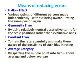 Means of reducing errors
• Hallo – Effect
• Various ratings of different persons made
independently - without being aware – rating
the same person again
• Generosity Error
• By using relatively neutral descriptive terms for
the scale positions rather than evaluative ones
• Constant Error
• To train the raters carefully and make them
aware of the possibility of such bias in rating
• Average Category
• By splitting the middle point into two – above
average and below average
 