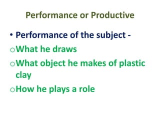 Performance or Productive
• Performance of the subject -
oWhat he draws
oWhat object he makes of plastic
clay
oHow he plays a role
 
