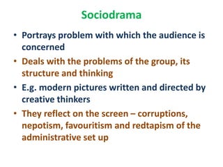 Sociodrama
• Portrays problem with which the audience is
concerned
• Deals with the problems of the group, its
structure and thinking
• E.g. modern pictures written and directed by
creative thinkers
• They reflect on the screen – corruptions,
nepotism, favouritism and redtapism of the
administrative set up
 