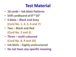 Test Material
• 10 cards – Ink-blots Patterns
• Stiff cardboard of 8”*10”
• 5 blots – Black and Grey
(Card No. 1, 4, 5, 6 and 7)
• Two – Black and Red
(Card No. 2 and 3)
• Three – multi coloured
(Card No. 8, 9 and 10)
• Ink-blots – highly unstructured
• Do not have any specific meaning
 