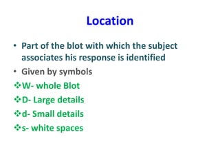 Location
• Part of the blot with which the subject
associates his response is identified
• Given by symbols
W- whole Blot
D- Large details
d- Small details
s- white spaces
 