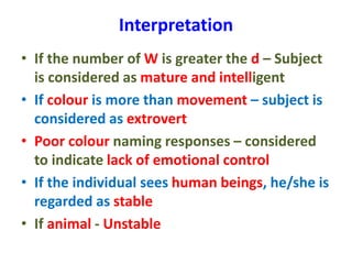 Interpretation
• If the number of W is greater the d – Subject
is considered as mature and intelligent
• If colour is more than movement – subject is
considered as extrovert
• Poor colour naming responses – considered
to indicate lack of emotional control
• If the individual sees human beings, he/she is
regarded as stable
• If animal - Unstable
 