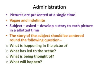 Administration
• Pictures are presented at a single time
• Vague and indefinite
• Subject – asked – develop a story to each picture
in a allotted time
• The story of the subject should be centered
round the following question -
o What is happening in the picture?
o What has led to the scene?
o What is being thought of?
o What will happen?
 