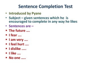Sentence Completion Test
• Introduced by Pyane
• Subject – given sentences which he is
encouraged to complete in any way he likes
• Sentences are –
 The future ….
 I fear ….
 I am very ….
 I feel hurt ….
 I dislike …..
 I like ….
 No one …..
 