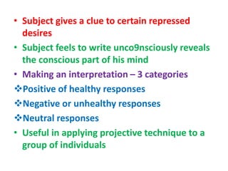 • Subject gives a clue to certain repressed
desires
• Subject feels to write unco9nsciously reveals
the conscious part of his mind
• Making an interpretation – 3 categories
Positive of healthy responses
Negative or unhealthy responses
Neutral responses
• Useful in applying projective technique to a
group of individuals
 