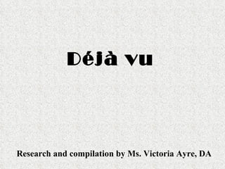 Déjà vu Research and compilation by Ms. Victoria Ayre, DA 