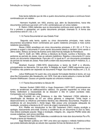 10
Esta teoria defende que de três a quatro documentos principais e contínuos foram
combinados por um redator.
Hermann Hupfeldt, em 1853, ensinou que, além do Deuteronômio, havia três
documentos contínuos que eram J,E1 e E2, combinados por um único redator.
E. Riehm (1854) defendeu que os documentos contínuos eram quatro e não três.
Foi o primeiro a apresentar um quarto documento principal, chamado D. A forma dos
documentos seria E1, E2, J, D.
1.1.6.Teoria Documental em seu Estado Final
Segundo esta teoria, quatro ou cinco documentos principais, mais outros
documentos secundários foram combinados por quatro redatores principais e mais outros
redatores secundários.
Reuss (1850) acreditava em cinco documentos principais J, E1, E2, d, P. Foi o
primeiro a sugerir o documento P como sendo documento básico e também como sendo o
último deles. Atribuiu ao tempo de Esdras como data final da redação do Pentateuco.
Karl H. Graff, em 1865, afirmou a literatura de Êxodo, Levítico e Números, não
pertencia ao período de Josias, mas ao cativeiro babilônico. Rejeitou o documento E1 como
sendo um documento independente. Para ele o E1 é igual ao P, um documento procedente
do período do reinado de Josias. Para Graff a ordem dos documentos seria P–histórico, E, J,
D, P-legal.
Abraham Kuenen (1869-1870) desenvolveu a teoria de Graff e a difundiu,
principalmente na Alemanha. Em sua obra “A Religião de Israel” (1869) argumentou que o
P-histórico não poderia ser separado do documento P-legal. Sua teoria resultou em J, E, D,
P.
Julius Wellhausen foi quem deu uma popular formulação literária à teoria, em sua
obra Die Composition dês Hexateuchs, em 1876. Com ele a teoria adquiriu o nome de Graff-
Kuenen-Wellhausen. Causou um grande impulso ao criticismo moderno.
1.1.7.Teoria Documentária no Século XX
Herman Gunkel (1862-1932) e Hugo Gressmann (1877-1927) posicionaram-se
contra as tendências do wellhausenismo clássico. Os grandes expoentes na crítica das
fontes. Defendiam a necessidade de se descobrir o Sitz im Leben (contexto vital).
Comparação com a mitologia antiga.
Otto Eissfeldt em sua Einleitung in das Alte Testament (1934) defendia a
classificação da literatura do AT em vários gêneros e categorias. Tenta traçar o
desenvolvimento (a influência pré-história literária) dos diferentes documentos. Propõem a
existência de um documento L (fonte leiga). Não possui uma concepção adequada da
revelação, considera a literatura do AT como de origem meramente humana.
R.H. Pfeiffer em Introduction to the Old Testament (1941) mostra erudição e
apologia, basicamente anti-cristã. Ensinou a existência de um documento S (Sul ou Seir),
mas obteve aceitação popular. Nega a revelação, milagres, etc., segundo Pfeiffer estas são
cousas subjetivas, sem prova científica.
Gerhard Von Rad (1934) defendeu a existência de mais dois documentos Pa e Pb.
Propôs a teoria do Hexateuco.
Aage Bentzen publicou em 1941 uma obra que esposa o método histórico-crítico
que presta dedicada atenção ao estudo das supostas formas da literatura do AT.
Pr. Handerson Xavier
Introdução ao Antigo Testamento
 
