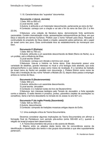 11
1.1.8. Características dos “supostos” documentos
Documento J (Jeová, Jeovista)
1.Data: 950 ou 850 a.C.
2.Local escrita: Judá
3.Autoria: é atribuído a um historiador desconhecido, pertencente ao reino do Sul
4.Conteúdo: começa com a criação e vai até o fim do reino de Davi (Gn 2 a Nm
22-24).
5.Natureza: uma coleção de literatura épica, demonstrando forte sentimento
nacionalista. Contém dramatização vívida, apresentações antropomórficas de Deus, em que
Deus é descrito em termos humanos. Prefere usar o nome Yahweh para Deus. Ressalta a
continuidade do propósito de Deus desde a criação, passando pelos patriarcas, até o papel
de Israel como seu povo. Essa continuidade leva ao estabelecimento da monarquia com
Davi.
Documento E (Elohista)
1.Data: 850 ou 750 a.C.
2.Autoria: atribuída a um sacerdote desconhecido de Betel (Reino do Norte), ou a
um profeta, sob a influência de Elias.
3.Local escrita: Efraim
4.Conteúdo: começa com Abraão e termina com Josué
5.Natureza: Usa-se a história na forma épica. Este documento possui uma
variedade de detalhes, grande interesse no ritual e uma teologia mais abstrata, que evita
antropomorfismo e usa visões e anjos como meios de revelação. É a narrativa da tradição
de Israel (reino do Norte) em paralelo com documente J. Prefere Elohim como nome de
Deus até a revelação de seu nome Yahweh a Moisés (Êx 3), depois disso passa a empregar
ambos os nomes de Deus.
Documento D (Deuteronomista)
1.Data: 650 a.C.
2.Autoria: atribuída a um sacerdote desconhecido.
3.Local escrita: Jerusalém
4.Conteúdo: é o material núcleo do livro de Deuteronômio
5.Natureza: tem interesse teológico pelo Templo de Jerusalém, e forte oposição
contra a idolatria. O estilo literário é prosaico, prolixo, paranético (repleto de exortações ou
conselhos). Seria o tal livro descoberto no reinado do rei Josias no ano 621 a.C.
Documento P (do inglês Priestly [Sacerdotal])
1.Data: 525 ou 450 a.C.
2.Autoria: desconhecida
3.Conteúdo: composto de tradições mosaicas antigas depois do Exílio.
1.2. Uma avaliação crítica da Teoria Documentária.
Devemos considerar algumas implicações da Teoria Documentária em afirmar a
formação final do Pentateuco num período pós-exílico (entre 500-400 a.C.), quando a
religião de Israel já estava bem desenvolvida.
1. A Teoria Documentária não prova a não autoria de Moisés.
2. Mesmo entre os adeptos desta teoria não há concordância acerca da
identificação e classificação dos textos e dos grupos documentais a que eles supostamente
pertencem.
Pr. Handerson Xavier
Introdução ao Antigo Testamento
 
