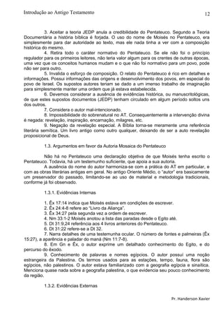 12
3. Aceitar a teoria JEDP anula a credibilidade do Pentateuco. Segundo a Teoria
Documentária a história bíblica é forjada. O uso do nome de Moisés no Pentateuco, era
simplesmente para dar autoridade ao texto, mas ele nada tinha a ver com a composição
histórica do mesmo.
4. Retira todo o caráter normativo do Pentateuco. Se ele não foi o princípio
regulador para os primeiros leitores, não teria valor algum para os crentes de outras épocas,
uma vez que os conceitos humanos mudam e o que não foi normativo para um povo, pode
não ser para outro.
5. Invalida o esforço de composição. O relato do Pentateuco é rico em detalhes e
informações. Possui informações das origens e desenvolvimento dos povos, em especial do
povo de Israel. Os supostos autores teriam se dado a um imenso trabalho de imaginação
para simplesmente manter uma ordem que já estava estabelecida.
6. Devemos considerar a ausência de evidências histórica, ou manuscritológicas,
de que estes supostos documentos (JEDP) tenham circulado em algum período soltos uns
dos outros.
7. Considera o autor mal-intencionado.
8. Impossibilidade do sobrenatural no AT. Consequentemente a intervenção divina
é negada: revelação, inspiração, encarnação, milagres, etc.
9. Negação da revelação especial. A Bíblia torna-se meramente uma referência
literária semítica. Um livro antigo como outro qualquer, deixando de ser a auto revelação
proposicional de Deus.
1.3. Argumentos em favor da Autoria Mosaica do Pentateuco
Não há no Pentateuco uma declaração objetiva de que Moisés tenha escrito o
Pentateuco. Todavia, há um testemunho suficiente, que apoia a sua autoria.
A ausência do nome do autor harmoniza-se com a prática do AT em particular, e
com as obras literárias antigas em geral. No antigo Oriente Médio, o “autor” era basicamente
um preservador do passado, limitando-se ao uso de material e metodologia tradicionais,
conforme já foi observado.
1.3.1. Evidências Internas
1. Êx 17:14 indica que Moisés estava em condições de escrever.
2. Êx 24:4-8 refere ao “Livro da Aliança”.
3. Êx 34:27 pela segunda vez a ordem de escrever.
4. Nm 33:1-2 Moisés anotou a lista das paradas desde o Egito até.
5. Dt 31:9,24 referência aos 4 livros anteriores do Pentateuco.
6. Dt 31:22 refere-se a Dt 32.
7. Narra detalhes de uma testemunha ocular. O número de fontes e palmeiras (Êx
15:27), a aparência e paladar do maná (Nm 11:7-8).
8. Em Gn e Êx, o autor exprime um detalhado conhecimento do Egito, e do
percurso do êxodo.
9. Conhecimento de palavras e nomes egípcios. O autor possuí uma noção
estrangeira da Palestina. Os termos usados para as estações, tempo, fauna, flora são
egípcios, não palestinos. O autor estava familiarizado com a geografia egípcia e sinaítica.
Menciona quase nada sobre a geografia palestina, o que evidencia seu pouco conhecimento
da região.
1.3.2. Evidências Externas
Pr. Handerson Xavier
Introdução ao Antigo Testamento
 