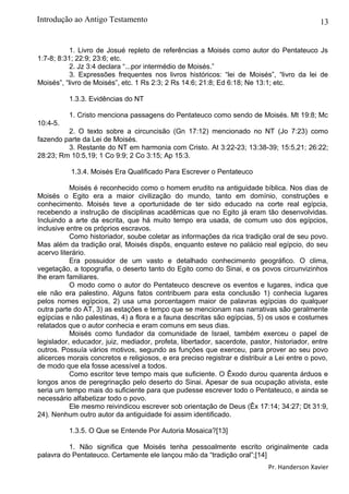 13
1. Livro de Josué repleto de referências a Moisés como autor do Pentateuco Js
1:7-8; 8:31; 22:9; 23:6; etc.
2. Jz 3:4 declara “...por intermédio de Moisés.”
3. Expressões frequentes nos livros históricos: “lei de Moisés”, “livro da lei de
Moisés”, “livro de Moisés”, etc. 1 Rs 2:3; 2 Rs 14:6; 21:8; Ed 6:18; Ne 13:1; etc.
1.3.3. Evidências do NT
1. Cristo menciona passagens do Pentateuco como sendo de Moisés. Mt 19:8; Mc
10:4-5.
2. O texto sobre a circuncisão (Gn 17:12) mencionado no NT (Jo 7:23) como
fazendo parte da Lei de Moisés.
3. Restante do NT em harmonia com Cristo. At 3:22-23; 13:38-39; 15:5,21; 26:22;
28:23; Rm 10:5,19; 1 Co 9:9; 2 Co 3:15; Ap 15:3.
1.3.4. Moisés Era Qualificado Para Escrever o Pentateuco
Moisés é reconhecido como o homem erudito na antiguidade bíblica. Nos dias de
Moisés o Egito era a maior civilização do mundo, tanto em domínio, construções e
conhecimento. Moisés teve a oportunidade de ter sido educado na corte real egípcia,
recebendo a instrução de disciplinas acadêmicas que no Egito já eram tão desenvolvidas.
Incluindo a arte da escrita, que há muito tempo era usada, de comum uso dos egípcios,
inclusive entre os próprios escravos.
Como historiador, soube coletar as informações da rica tradição oral de seu povo.
Mas além da tradição oral, Moisés dispôs, enquanto esteve no palácio real egípcio, do seu
acervo literário.
Era possuidor de um vasto e detalhado conhecimento geográfico. O clima,
vegetação, a topografia, o deserto tanto do Egito como do Sinai, e os povos circunvizinhos
lhe eram familiares.
O modo como o autor do Pentateuco descreve os eventos e lugares, indica que
ele não era palestino. Alguns fatos contribuem para esta conclusão 1) conhecia lugares
pelos nomes egípcios, 2) usa uma porcentagem maior de palavras egípcias do qualquer
outra parte do AT, 3) as estações e tempo que se mencionam nas narrativas são geralmente
egípcias e não palestinas, 4) a flora e a fauna descritas são egípcias, 5) os usos e costumes
relatados que o autor conhecia e eram comuns em seus dias.
Moisés como fundador da comunidade de Israel, também exerceu o papel de
legislador, educador, juiz, mediador, profeta, libertador, sacerdote, pastor, historiador, entre
outros. Possuía vários motivos, segundo as funções que exerceu, para prover ao seu povo
alicerces morais concretos e religiosos, e era preciso registrar e distribuir a Lei entre o povo,
de modo que ela fosse acessível a todos.
Como escritor teve tempo mais que suficiente. O Êxodo durou quarenta árduos e
longos anos de peregrinação pelo deserto do Sinai. Apesar de sua ocupação ativista, este
seria um tempo mais do suficiente para que pudesse escrever todo o Pentateuco, e ainda se
necessário alfabetizar todo o povo.
Ele mesmo reivindicou escrever sob orientação de Deus (Êx 17:14; 34:27; Dt 31:9,
24). Nenhum outro autor da antiguidade foi assim identificado.
1.3.5. O Que se Entende Por Autoria Mosaica?[13]
1. Não significa que Moisés tenha pessoalmente escrito originalmente cada
palavra do Pentateuco. Certamente ele lançou mão da “tradição oral”;[14]
Pr. Handerson Xavier
Introdução ao Antigo Testamento
 