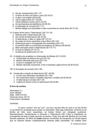 17
b. Os dez mandamentos (20:1-17)
c. O temor de Deus cai sobre o povo (20:18-21)
d. O altar a ser erigido (20:22-26)
e. Vários julgamentos (21:1-22:20)
f. Vários estatutos morais (22:21-23:19)
g. As recompensas da obediência (23:20-33)
h. A ratificação do concerto (24:1-11)
i. Moisés delega sua autoridade e sobe novamente ao monte Sinai (24:12-18)
VI. O plano divino para o Tabernáculo9
(25:1-31:18)
a. Dádivas para o tabernáculo (25:1-9)
b. Os móveis do tabernáculo (25:10-40)
c. O tabernáculo, o altar e o pátio (26:1-27:21)
d. As vestes do Sumo sacerdote e seus filhos (28:1-43)
e. Ordenanças para a consagração dos sacerdotes (29:1-37)
f. O sacrifício diário e a promessa da presença do Senhor (29:38-46)
g. Mais instruções sobre o tabernáculo (30:1-31:11)
h. O sinal do sábado (31:12-17)
i. As tábuas do testemunho (31:18)
VII. A idolatria dos israelitas e a intercessão de Moisés (32:1-33:23)
a. A fabricação do bezerro de ouro (32:1-6)
b. Moisés intercede pelo povo (32:7-14)
c. O povo é castigado (32:15-29)
d. Moisés intercede novamente, e lhe é mostrada a glória divina (32:30-33:23)
VIII. A renovação do concerto (34:1-35)
IX. Construção e ereção do tabernáculo (35:1-40:38)
a. O povo traz oferendas voluntárias (35:1-29)
b. Os construtores fazem o trabalho segundo o modelo (35:30-39:43)
c. O tabernáculo é armado (40:1-33)
d. A glória do Senhor entra no tabernáculo (40:34-38)
O livro de Levítico
Abreviatura: Lv
Autor: Moisés
Data: 1450/1410 AC.
Versículo-chave: 20:7-8
Frase-chave: Santidade
Conteúdo:
O nome “Levítico” vem de “Levi”. Levi era o terceiro filho de Jacó e Lia (Gn 29:34)
e sua família foi escolhida para auxiliar os sacerdotes. Note algo importante: somente os da
família de Arão eram sacerdotes, os levitas tinham por obrigação auxilia-los.
Desmanchavam, transportavam e armavam o Tabernáculo (Nm 3:5ss) e substituíam os
primogênitos de toda a nação servindo ao Senhor. Cada uma das três famílias de Levi tinha
deveres especiais. Os filhos de Coate estavam incumbidos de transportar os móveis depois
que os mesmos fossem cuidadosamente cobertos pelos sacerdotes. Os coatitas eram
Pr. Handerson Xavier
Introdução ao Antigo Testamento
 