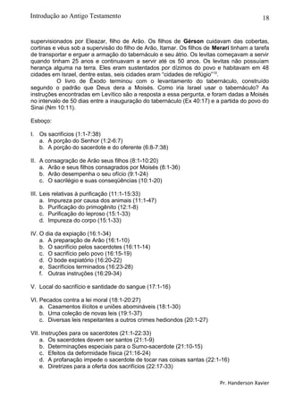 18
supervisionados por Eleazar, filho de Arão. Os filhos de Gérson cuidavam das cobertas,
cortinas e véus sob a supervisão do filho de Arão, Itamar. Os filhos de Merari tinham a tarefa
de transportar e erguer a armação do tabernáculo e seu átrio. Os levitas começavam a servir
quando tinham 25 anos e continuavam a servir até os 50 anos. Os levitas não possuíam
herança alguma na terra. Eles eram sustentados por dízimos do povo e habitavam em 48
cidades em Israel, dentre estas, seis cidades eram “cidades de refúgio”10
.
O livro de Êxodo terminou com o levantamento do tabernáculo, construído
segundo o padrão que Deus dera a Moisés. Como iria Israel usar o tabernáculo? As
instruções encontradas em Levítico são a resposta a essa pergunta, e foram dadas a Moisés
no intervalo de 50 dias entre a inauguração do tabernáculo (Ex 40:17) e a partida do povo do
Sinai (Nm 10:11).
Esboço:
I. Os sacrifícios (1:1-7:38)
a. A porção do Senhor (1:2-6:7)
b. A porção do sacerdote e do oferente (6:8-7:38)
II. A consagração de Arão seus filhos (8:1-10:20)
a. Arão e seus filhos consagrados por Moisés (8:1-36)
b. Arão desempenha o seu ofício (9:1-24)
c. O sacrilégio e suas conseqüências (10:1-20)
III. Leis relativas à purificação (11:1-15:33)
a. Impureza por causa dos animais (11:1-47)
b. Purificação do primogênito (12:1-8)
c. Purificação do leproso (15:1-33)
d. Impureza do corpo (15:1-33)
IV. O dia da expiação (16:1-34)
a. A preparação de Arão (16:1-10)
b. O sacrifício pelos sacerdotes (16:11-14)
c. O sacrifício pelo povo (16:15-19)
d. O bode expiatório (16:20-22)
e. Sacrifícios terminados (16:23-28)
f. Outras instruções (16:29-34)
V. Local do sacrifício e santidade do sangue (17:1-16)
VI. Pecados contra a lei moral (18:1-20:27)
a. Casamentos ilícitos e uniões abomináveis (18:1-30)
b. Uma coleção de novas leis (19:1-37)
c. Diversas leis respeitantes a outros crimes hediondos (20:1-27)
VII. Instruções para os sacerdotes (21:1-22:33)
a. Os sacerdotes devem ser santos (21:1-9)
b. Determinações especiais para o Sumo-sacerdote (21:10-15)
c. Efeitos da deformidade física (21:16-24)
d. A profanação impede o sacerdote de tocar nas coisas santas (22:1-16)
e. Diretrizes para a oferta dos sacrifícios (22:17-33)
Pr. Handerson Xavier
Introdução ao Antigo Testamento
 
