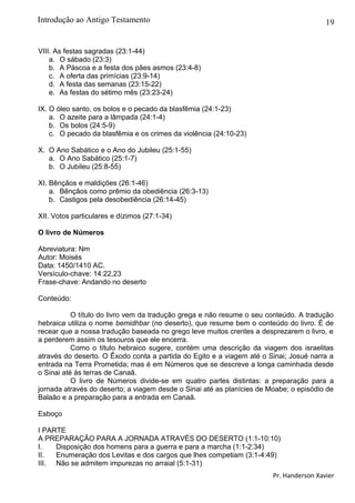 19
VIII. As festas sagradas (23:1-44)
a. O sábado (23:3)
b. A Páscoa e a festa dos pães asmos (23:4-8)
c. A oferta das primícias (23:9-14)
d. A festa das semanas (23:15-22)
e. As festas do sétimo mês (23:23-24)
IX. O óleo santo, os bolos e o pecado da blasfêmia (24:1-23)
a. O azeite para a lâmpada (24:1-4)
b. Os bolos (24:5-9)
c. O pecado da blasfêmia e os crimes da violência (24:10-23)
X. O Ano Sabático e o Ano do Jubileu (25:1-55)
a. O Ano Sabático (25:1-7)
b. O Jubileu (25:8-55)
XI. Bênçãos e maldições (26:1-46)
a. Bênçãos como prêmio da obediência (26:3-13)
b. Castigos pela desobediência (26:14-45)
XII. Votos particulares e dízimos (27:1-34)
O livro de Números
Abreviatura: Nm
Autor: Moisés
Data: 1450/1410 AC.
Versículo-chave: 14:22,23
Frase-chave: Andando no deserto
Conteúdo:
O título do livro vem da tradução grega e não resume o seu conteúdo. A tradução
hebraica utiliza o nome bemidhbar (no deserto), que resume bem o conteúdo do livro. É de
recear que a nossa tradução baseada no grego leve muitos crentes a desprezarem o livro, e
a perderem assim os tesouros que ele encerra.
Como o título hebraico sugere, contém uma descrição da viagem dos israelitas
através do deserto. O Êxodo conta a partida do Egito e a viagem até o Sinai; Josué narra a
entrada na Terra Prometida; mas é em Números que se descreve a longa caminhada desde
o Sinai até às terras de Canaã.
O livro de Números divide-se em quatro partes distintas: a preparação para a
jornada através do deserto; a viagem desde o Sinai até as planícies de Moabe; o episódio de
Balaão e a preparação para a entrada em Canaã.
Esboço
I PARTE
A PREPARAÇÃO PARA A JORNADA ATRAVÉS DO DESERTO (1:1-10:10)
I. Disposição dos homens para a guerra e para a marcha (1:1-2:34)
II. Enumeração dos Levitas e dos cargos que lhes competiam (3:1-4:49)
III. Não se admitem impurezas no arraial (5:1-31)
Pr. Handerson Xavier
Introdução ao Antigo Testamento
 