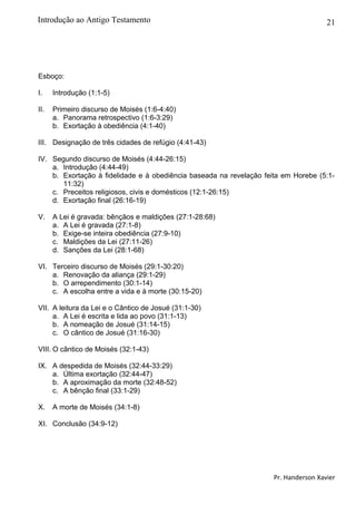 21
Esboço:
I. Introdução (1:1-5)
II. Primeiro discurso de Moisés (1:6-4:40)
a. Panorama retrospectivo (1:6-3:29)
b. Exortação à obediência (4:1-40)
III. Designação de três cidades de refúgio (4:41-43)
IV. Segundo discurso de Moisés (4:44-26:15)
a. Introdução (4:44-49)
b. Exortação à fidelidade e à obediência baseada na revelação feita em Horebe (5:1-
11:32)
c. Preceitos religiosos, civis e domésticos (12:1-26:15)
d. Exortação final (26:16-19)
V. A Lei é gravada: bênçãos e maldições (27:1-28:68)
a. A Lei é gravada (27:1-8)
b. Exige-se inteira obediência (27:9-10)
c. Maldições da Lei (27:11-26)
d. Sanções da Lei (28:1-68)
VI. Terceiro discurso de Moisés (29:1-30:20)
a. Renovação da aliança (29:1-29)
b. O arrependimento (30:1-14)
c. A escolha entre a vida e à morte (30:15-20)
VII. A leitura da Lei e o Cântico de Josué (31:1-30)
a. A Lei é escrita e lida ao povo (31:1-13)
b. A nomeação de Josué (31:14-15)
c. O cântico de Josué (31:16-30)
VIII. O cântico de Moisés (32:1-43)
IX. A despedida de Moisés (32:44-33:29)
a. Última exortação (32:44-47)
b. A aproximação da morte (32:48-52)
c. A bênção final (33:1-29)
X. A morte de Moisés (34:1-8)
XI. Conclusão (34:9-12)
Pr. Handerson Xavier
Introdução ao Antigo Testamento
 