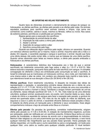 23
AS OFERTAS NO VELHO TESTAMENTO
Quatro tipos de oferendas envolviam o derramamento de sangue de sangue: os
holocaustos, as ofertas pacíficas, as ofertas pelo pecado e as ofertas pela culpe. Os animais
reputados aceitáveis para sacrifício eram animais mansos e limpos, cuja carne era
comestível, como ovelhas, cabras e vacas, machos ou fêmeas, velhos ou novos. Nos casos
de extrema pobreza, permitia-se a substituição por pombos.
Regras gerais para a execução dos sacrifícios:
1. Apresentação do animal diante do altar
2. Imposição da mão sobre a vítima pelo ofertante
3. Abater o animal
4. Aspersão do sangue sobre o altar
5. Sacrifício consumido pelo fogo
Quando era oferecido algum sacrifício pela nação, oficiava um sacerdote. Quando
um indivíduo oferecia sacrifício por si mesmo, trazia o animal, impunha sobre ele a mão e o
abatia. Em seguida, o sacerdote aspergia o sangue e queimava o animal. Aquele que fazia
uma oferta dessas não podia comer dela, a menos que se tratasse de uma oferta pacífica.
Quando várias oferendas eram feitas ao mesmo tempo, a oferta pelo pecado antecedia o
holocausto e as ofertas pacíficas.
Holocaustos: A característica distintiva dos holocaustos era o fato de que o animal
sacrificado era totalmente consumido pelo fogo sobre o altar (Lv 1:5-17 e 6:8-13). Não
estava excluída a expiação, porquanto fazia parte de todo sacrifício com sangue. A completa
consagração do ofertante a Deus era simbolizada pela consumição se todo o sacrifício. A
Israel foi ordenado que se mantivesse um holocausto contínuo, dia e noite, por intermédio de
uma chama sobre o altar de cobre. Um cordeiro era oferecido toda manhã e toda tarde, o
que relembrava Israel se sua devoção a Deus (Ex 29:38-42 e Nm 28:3-8).
Ofertas pacíficas: Eram totalmente voluntárias. A despeito da inclusão das idéias de
representação e expiação, a característica primária dessa oferenda era a oferta de uma
refeição (LV 3:1-17; 7:11-34; 19:5-8 e 22:21-25). Isso era símbolo de uma viva comunhão e
companheirismo entre o homem e Deus. Familiares e amigos tinham permissão de unir-se
ao ofertante, nessa refeição sacrificial (Dt 12:6, 7, 17, 18). Visto tratar-se de uma oferenda
voluntária, qualquer animal, excetuando aves, era aceito, sem importar idade ou sexo. Após
o abate da vítima e a aspersão do sangue para fazer a expiação pelo pecado, a gordura do
animal era queimada sobre o altar. Por meio do rito de agitar as mãos do ofertante, que
segurava a coxa e o peito do animal, o sacerdote oficiante dedicava essas porções a Deus.
O restante da oferta provia um banquete para o ofertante e seus convidados. Esse alegre
companheirismo indicava o laço de amizade entre Deus e o homem.
Ofertas pelo pecado: Os pecados de ignorância, cometidos inadvertidamente, exigiam
oferta pelo pecado (Lv 4:1-35 e 6:24-30). A violação de mandamentos negativos, puníveis
por extirpação, podia ser retificada por um sacrifício prescrito. Embora Deus tenha um único
padrão de moralidade, a oferenda variava de acordo com a responsabilidade do indivíduo.
Nenhum líder religioso ou civil era proeminente que seu pecado fosse tolerado, e nem havia
qualquer indivíduo tão insignificante que seu pecado fosse ignorado. Havia gradação nas
ofertas requeridas: um novilho para o sumo sacerdote ou para a congregação; um bode para
qualquer líder; uma cabra ou ovelha para qualquer cidadão particular. O ritual também
Pr. Handerson Xavier
Introdução ao Antigo Testamento
 