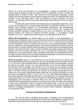 24
variava. No caso de um sacerdote ou da congregação, o sangue era aspergido por sete
vezes perante a entrada do santo dos santos. Para um governante ou leigo, o sangue era
aplicado sobre os chifres do altar. Visto tratar-se de uma oferenda de expiação, a parte
culpada não tinha permissão de comer qualquer porção do animal. Conseqüentemente, esse
sacrifício ou era consumido sobre o altar ou queimado no campo, havendo uma única
exceção – o sacerdote recebia uma porção determinada quando oficiava em favor de algum
líder ou leigo.
A oferta pelo pecado também era exigida para as transgressões específicas, como
a recusa de dar testemunho, a contaminação cerimonial e os juramentos inúteis (Lv 5:1-13).
Embora esses pecados pudessem ser considerados intencionais, não representavam
desafios calculados contra Deus e puníveis de morte (Nm 15:27-31). Se o pecador não
tivesse condições financeiras, poderia oferecer uma rola ou um pombinho. Em casos de
pobreza extrema, até mesmo um punhado de farinha de trigo – o equivalente à ração
alimentar de um dia – assegurava à parte culpada a sua aceitação diante de Deus.
Oferta pela transgressão: Os direitos legais de uma pessoa e suas propriedades, em
situações que envolvessem Deus ou seus semelhantes humanos, eram claramente firmados
nas exigências acerca das ofertas pela culpa (Lv 5:14-6:7 e 7:1-7). O fato de não reconhecer
a Deus, deixando de trazer as primícias, os dízimos ou outras ofertas requeridas, exigiam
não só a restituição, mas igualmente sacrifício. Em adição ao pagamento de seis quintos do
que era devido, o ofensor também deveria sacrificar um carneiro para que obtivesse perdão.
Quando o erro fosse cometido contra o próximo, também era exigido aquele quinto acima do
prejuízo para que houvesse retificação. Se não se pudesse fazer restituição à pessoa
ofendida ou a um parente próximo, essas reparações eram pagas ao sacerdote (Nm 5:5-10).
A infração contra os direitos de outra pessoa também representava uma ofensa contra Deus.
Conseqüentemente, tornava-se necessário um sacrifício.
Oferta de manjares: Essa é a única oferenda que não envolvia a vida de um animal, mas
que consistia primariamente de produtos do solo, que representavam frutos do labor humano
(Lv 2:1-16:14-23). Essa oferenda podia ser apresentada de três modos diferentes, sempre
de mistura com azeite, incenso e sal, mas sem fermento ou mel. Se uma oferta consistisse
de primícias, então as espigas, que deveriam ser novas, teriam de ser assadas ao fogo.
Após a moagem do grãos, este podia ser apresentado ao sacerdote na forma de farinha de
trigo, ou de pães asmos (sem fermento), ou de bolos ou de obréias preparadas ao forno.
Parece que uma porção subordinada dessa oferta era uma quantia apropriada de vinho,
para servir de libação (Ex 39:40; Lv 23:13; Nm 15:5, 10). Uma inferência justificada é que
essa oferenda jamais era trazida sozinha. Ela era, primariamente, um acompanhamento dos
holocaustos diários (Lv 6:14-23; Nm 4:16). Quando era oferecida pelo sacerdote, em prol da
congregação, era consumida a oferenda inteira. No caso de oferendas individuais, o
sacerdote oficiante apresentava somente um punhado ante o altar dos holocaustos, retendo
o resto para o tabernáculo. Nem na oferenda propriamente dita e nem no ritual havia
qualquer sugestão de que houvesse provisão para a expiação pelo pecado. Mediante essa
oferenda os israelitas apresentavam o fruto do seu labor, assim indicando a dedicação de
seus presentes a Deus.
FESTAS E ESTAÇÕES DETERMINADAS
Por meio de festas e estações determinadas os israelitas eram constantemente
lembrados de que eram povo santo de Deus. No pacto que Israel ratificou no monte Sinai, a
observância fiel de períodos fixos fazia parte do compromisso assumido (Ex 20-24).
Pr. Handerson Xavier
Introdução ao Antigo Testamento
 