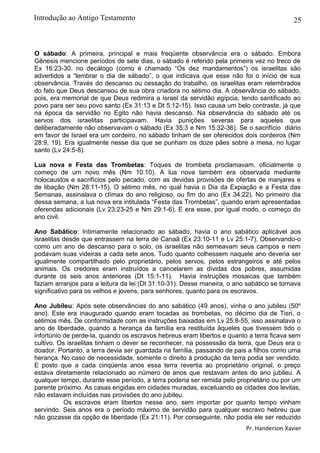 25
O sábado: A primeira, principal e mais freqüente observância era o sábado. Embora
Gênesis mencione períodos de sete dias, o sábado é referido pela primeira vez no treco de
Ex 16:23-30. no decálogo (como é chamado “Os dez mandamentos”) os israelitas são
advertidos a “lembrar o dia de sábado”, o que indicava que esse não foi o início de sua
observância. Través do descanso ou cessação do trabalho, os israelitas eram relembrados
do fato que Deus descansou de sua obra criadora no sétimo dia. A observância do sábado,
pois, era memorial de que Deus redimira a Israel da servidão egípcia, tendo santificado ao
povo para ser seu povo santo (Ex 31:13 e Dt 5:12-15). Isso causa um belo contraste, já que
na época da servidão no Egito não havia descanso. Na observância do sábado até os
servos dos israelitas participavam. Havia punições severas para aqueles que
deliberadamente não observavam o sábado (Ex 35:3 e Nm 15:32-36). Se o sacrifício diário
em favor de Israel era um cordeiro, no sábado tinham de ser oferecidos dois cordeiros (Nm
28:9, 19). Era igualmente nesse dia que se punham os doze pães sobre a mesa, no lugar
santo (Lv 24:5-8).
Lua nova e Festa das Trombetas: Toques de trombeta proclamavam, oficialmente o
começo de um novo mês (Nm 10:10). A lua nova também era observada mediante
holocaustos e sacrifícios pelo pecado, com as devidas provisões de ofertas de manjares e
de libação (Nm 28:11-15). O sétimo mês, no qual havia o Dia da Expiação e a Festa das
Semanas, assinalava o clímax do ano religioso, ou fim do ano (Ex 34:22). No primeiro dia
dessa semana, a lua nova era intitulada “Festa das Trombetas”, quando eram apresentadas
oferendas adicionais (Lv 23:23-25 e Nm 29:1-6). E era esse, por igual modo, o começo do
ano civil.
Ano Sabático: Intimamente relacionado ao sábado, havia o ano sabático aplicável aos
israelitas desde que entrassem na terra de Canaã (Ex 23:10-11 e Lv 25:1-7). Observando-o
como um ano de descanso para o solo, os israelitas não semeavam seus campos e nem
podavam suas videiras a cada sete anos. Tudo quanto colhessem naquele ano deveria ser
igualmente compartilhado pelo proprietário, pelos servos, pelos estrangeiros e até pelos
animais. Os credores eram instruídos a cancelarem as dívidas dos pobres, assumidas
durante os seis anos anteriores (Dt 15:1-11). Havia instruções mosaicas que também
faziam arranjos para a leitura da lei (Dt 31:10-31). Desse maneira, o ano sabático se tornava
significativo para os velhos e jovens, para senhores, quanto para os escravos.
Ano Jubileu: Após sete observâncias do ano sabático (49 anos), vinha o ano jubileu (50º
ano). Este era inaugurado quando eram tocadas as trombetas, no décimo dia de Tisri, o
sétimos mês. De conformidade com as instruções baixadas em Lv 25:8-55, isso assinalava o
ano de liberdade, quando a herança da família era restituída àqueles que tivessem tido o
infortúnio de perde-la, quando os escravos hebreus eram libertos e quanto a terra ficava sem
cultivo. Os israelitas tinham o dever se reconhecer, na possessão da terra, que Deus era o
doador. Portanto, a terra devia ser guardada na família, passando de pais a filhos como uma
herança. No caso de necessidade, somente o direito à produção da terra podia ser vendido.
E posto que a cada cinqüenta anos essa terra revertia ao proprietário original, o preço
estava diretamente relacionado ao número de anos que restavam antes do ano jubileu. A
qualquer tempo, durante esse período, a terra poderia ser remida pelo proprietário ou por um
parente próximo. As casas erigidas em cidades muradas, excetuando as cidades dos levitas,
não estavam incluídas nas provisões do ano jubileu.
Os escravos eram libertos nesse ano, sem importar por quanto tempo vinham
servindo. Seis anos era o período máximo de servidão para qualquer escravo hebreu que
não gozasse da opção de liberdade (Ex 21:11). Por conseguinte, não podia ele ser reduzido
Pr. Handerson Xavier
Introdução ao Antigo Testamento
 