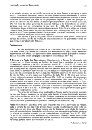 26
a um estado perpétuo de escravidão, embora ele se visse forçado a vender-se a outro
senhor, como servo contratado, quando se visse financeiramente pressionado. E nem os
próprios escravos não-hebreus podiam ser reputados como propriedade absoluta. A morte,
resultante de crueldade por parte de um proprietário, impunha a este uma punição (Ex
21:20, 21). No caso de mais tratos, um escravo podia reivindicar a sua liberdade (Ex 21:26,
27). Por meio da soltura periódica de escravos hebreus e da demonstração de amor e
gentileza para com os estrangeiros na sua terra (Lv 19:33, 34), os israelitas eram
relembrados de que antigamente haviam sido escravos no Egito. No ano jubileu era proibido
cultivar a terra. Sendo assim, seguiam-se dois anos sem cultivar o solo: o 49º ano, que era
sabático, e o 50º ano, que era o jubileu. Deus prometeu que no 48º ano teriam uma colheita
tão abundante que daria para os dois anos seguintes.
Um detalhe é que o ano jubileu nunca foi cumprido pelos judeus. Tanto que o
período de cativeiro, que foi de 70 anos, foi calculado com base na quantidade de anos em
que deixou de ser observado: 490 anos.
Festas anuais
As três festividades que tinham de ser observadas, eram: (1) a Páscoa e a Festa
dos Pães Asmos; (2) a Festa das Semanas, das Primícias ou da Sega; e (3) a Festa dos
Tabernáculos ou Colheita. Tão significativas eram essas festividades que todos os israelitas
do sexo masculino tinham obrigação de se fazerem presentes (Ex 23:14-17).
A Páscoa e a Festa dos Pães Asmos: Historicamente, a Páscoa foi observada pela
primeira vez no Egito, quando as famílias de Israel foram isentadas da morte dos
primogênitos, mediante o sacrifício do cordeiro pascal (Ex 12:1-13:10). O cordeiro era
selecionado no décimo dia do mês de Abibe, e morto no décimo quarto dia. Durante os sete
dias subseqüentes só se podia consumir pão sem fermento. Esse mês de Abibe, que mais
tarde tornou-se conhecido como mês de Nisã, foi designado “o começo dos meses”, ou seja,
o princípio do ano religioso (Ex 12:2). A segunda Páscoa foi observada no décimo quarto dia
do mês de Abibe, um ano depois que Israel Saiu do Egito (Nm 9:1-5). Visto que nenhum
homem incircunciso poderia participar da Páscoa (Ex 12:48), os israelitas não observaram
essa festividade durante o restante de suas peregrinações pelo deserto (Js 5:6). Foi
somente depois que o povo entrou em Canaã, quarenta anos após terem partido do Egito,
que foi observada a terceira Páscoa. O propósito declarado da observância pascal era o de
relembrar anualmente aos israelitas, qual fora a miraculosa intervenção divina em favor
deles (Ex 13:3, 4; 34:18 e Dt 16:1). A celebração da Páscoa passou por reformulação quanto
se iniciou a celebração no templo.
Tão cheia de significado era a celebração da Páscoa que havia arranjos especiais
para os que fossem incapazes de participar dela durante o tempo determinado, podendo
observa-la um mês mais tarde (Nm 9:9-12). Qualquer pessoa que se recusasse a celebrar a
Páscoa caía no ostracismo em Israel. Os próprios estrangeiros residentes em Israel eram
bem acolhidos se quisessem participar dessa celebração anual (Nm 9:13, 14).
Festa das Semanas: Esta festa tinha lugar cinqüenta dias após a celebração da Páscoa,
após a colheita do trigo (Dt 16:8). Embora fosse ocasião importantíssima, essa festa era
observada por um único dia. Neste mesmo dia de descanso, uma oferta de manjares
especial, que consistia de duas obréias sem fermento, era apresentada ao Senhor, para uso
do tabernáculo, dando a entender que até o pão diário era provido por Deus (Lv 23:15-20).
Os sacrifícios prescritos eram apresentados junto com essa oferenda. Nessa oportunidade
de júbilo, os israelitas não deveriam esquecer-se dos menos afortunados, deixando respigas
no campo, para os pobres e necessitados (Lv 23:32).
Pr. Handerson Xavier
Introdução ao Antigo Testamento
 