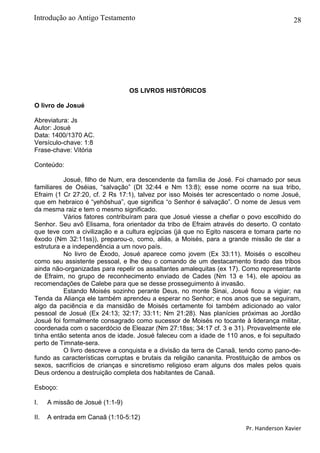 28
OS LIVROS HISTÓRICOS
O livro de Josué
Abreviatura: Js
Autor: Josué
Data: 1400/1370 AC.
Versículo-chave: 1:8
Frase-chave: Vitória
Conteúdo:
Josué, filho de Num, era descendente da família de José. Foi chamado por seus
familiares de Oséias, “salvação” (Dt 32:44 e Nm 13:8); esse nome ocorre na sua tribo,
Efraim (1 Cr 27:20, cf. 2 Rs 17:1), talvez por isso Moisés ter acrescentado o nome Josué,
que em hebraico é “yehôshua”, que significa “o Senhor é salvação”. O nome de Jesus vem
da mesma raiz e tem o mesmo significado.
Vários fatores contribuíram para que Josué viesse a chefiar o povo escolhido do
Senhor. Seu avô Elisama, fora orientador da tribo de Efraim através do deserto. O contato
que teve com a civilização e a cultura egípcias (já que no Egito nascera e tomara parte no
êxodo (Nm 32:11ss)), preparou-o, como, aliás, a Moisés, para a grande missão de dar a
estrutura e a independência a um novo país.
No livro de Êxodo, Josué aparece como jovem (Ex 33:11). Moisés o escolheu
como seu assistente pessoal, e lhe deu o comando de um destacamento tirado das tribos
ainda não-organizadas para repelir os assaltantes amalequitas (ex 17). Como representante
de Efraim, no grupo de reconhecimento enviado de Cades (Nm 13 e 14), ele apoiou as
recomendações de Calebe para que se desse prosseguimento à invasão.
Estando Moisés sozinho perante Deus, no monte Sinai, Josué ficou a vigiar; na
Tenda da Aliança ele também aprendeu a esperar no Senhor; e nos anos que se seguiram,
algo da paciência e da mansidão de Moisés certamente foi também adicionado ao valor
pessoal de Josué (Ex 24:13; 32:17; 33:11; Nm 21:28). Nas planícies próximas ao Jordão
Josué foi formalmente consagrado como sucessor de Moisés no tocante à liderança militar,
coordenada com o sacerdócio de Eleazar (Nm 27:18ss; 34:17 cf. 3 e 31). Provavelmente ele
tinha então setenta anos de idade. Josué faleceu com a idade de 110 anos, e foi sepultado
perto de Timnate-sera.
O livro descreve a conquista e a divisão da terra de Canaã, tendo como pano-de-
fundo as características corruptas e brutais da religião cananita. Prostituição de ambos os
sexos, sacrifícios de crianças e sincretismo religioso eram alguns dos males pelos quais
Deus ordenou a destruição completa dos habitantes de Canaã.
Esboço:
I. A missão de Josué (1:1-9)
II. A entrada em Canaã (1:10-5:12)
Pr. Handerson Xavier
Introdução ao Antigo Testamento
 