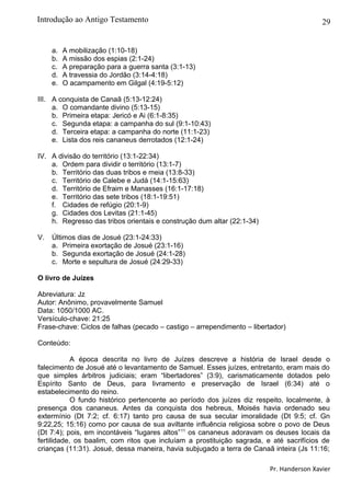 29
a. A mobilização (1:10-18)
b. A missão dos espias (2:1-24)
c. A preparação para a guerra santa (3:1-13)
d. A travessia do Jordão (3:14-4:18)
e. O acampamento em Gilgal (4:19-5:12)
III. A conquista de Canaã (5:13-12:24)
a. O comandante divino (5:13-15)
b. Primeira etapa: Jericó e Ai (6:1-8:35)
c. Segunda etapa: a campanha do sul (9:1-10:43)
d. Terceira etapa: a campanha do norte (11:1-23)
e. Lista dos reis cananeus derrotados (12:1-24)
IV. A divisão do território (13:1-22:34)
a. Ordem para dividir o território (13:1-7)
b. Território das duas tribos e meia (13:8-33)
c. Território de Calebe e Judá (14:1-15:63)
d. Território de Efraim e Manasses (16:1-17:18)
e. Território das sete tribos (18:1-19:51)
f. Cidades de refúgio (20:1-9)
g. Cidades dos Levitas (21:1-45)
h. Regresso das tribos orientais e construção dum altar (22:1-34)
V. Últimos dias de Josué (23:1-24:33)
a. Primeira exortação de Josué (23:1-16)
b. Segunda exortação de Josué (24:1-28)
c. Morte e sepultura de Josué (24:29-33)
O livro de Juízes
Abreviatura: Jz
Autor: Anônimo, provavelmente Samuel
Data: 1050/1000 AC.
Versículo-chave: 21:25
Frase-chave: Ciclos de falhas (pecado – castigo – arrependimento – libertador)
Conteúdo:
A época descrita no livro de Juízes descreve a história de Israel desde o
falecimento de Josué até o levantamento de Samuel. Esses juízes, entretanto, eram mais do
que simples árbitros judiciais; eram “libertadores” (3:9), carismaticamente dotados pelo
Espírito Santo de Deus, para livramento e preservação de Israel (6:34) até o
estabelecimento do reino.
O fundo histórico pertencente ao período dos juízes diz respeito, localmente, à
presença dos cananeus. Antes da conquista dos hebreus, Moisés havia ordenado seu
extermínio (Dt 7:2; cf. 6:17) tanto pro causa de sua secular imoralidade (Dt 9:5; cf. Gn
9:22,25; 15:16) como por causa de sua aviltante influência religiosa sobre o povo de Deus
(Dt 7:4); pois, em incontáveis “lugares altos”11
os cananeus adoravam os deuses locais da
fertilidade, os baalim, com ritos que incluíam a prostituição sagrada, e até sacrifícios de
crianças (11:31). Josué, dessa maneira, havia subjugado a terra de Canaã inteira (Js 11:16;
Pr. Handerson Xavier
Introdução ao Antigo Testamento
 