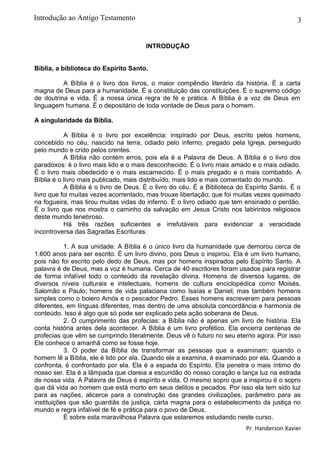 3
INTRODUÇÃO
Bíblia, a biblioteca do Espírito Santo.
A Bíblia é o livro dos livros, o maior compêndio literário da história. É a carta
magna de Deus para a humanidade. É a constituição das constituições. É o supremo código
de doutrina e vida. É a nossa única regra de fé e prática. A Bíblia é a voz de Deus em
linguagem humana. É o depositário de toda vontade de Deus para o homem.
A singularidade da Bíblia.
A Bíblia é o livro por excelência: inspirado por Deus, escrito pelos homens,
concebido no céu, nascido na terra, odiado pelo inferno, pregado pela Igreja, perseguido
pelo mundo e crido pelos crentes.
A Bíblia não contém erros, pois ela é a Palavra de Deus. A Bíblia é o livro dos
paradoxos: é o livro mais lido e o mais desconhecido. É o livro mais amado e o mais odiado.
É o livro mais obedecido e o mais escarnecido. É o mais pregado e o mais combatido. A
Bíblia é o livro mais publicado, mais distribuído, mais lido e mais comentado do mundo.
A Bíblia é o livro de Deus. É o livro do céu. É a Biblioteca do Espírito Santo. É o
livro que foi muitas vezes acorrentado, mas trouxe libertação; que foi muitas vezes queimado
na fogueira, mas tirou muitas vidas do inferno. É o livro odiado que tem ensinado o perdão.
É o livro que nos mostra o caminho da salvação em Jesus Cristo nos labirintos religiosos
deste mundo tenebroso.
Há três razões suficientes e irrefutáveis para evidenciar a veracidade
incontroversa das Sagradas Escrituras:
1. A sua unidade: A Bíblia é o único livro da humanidade que demorou cerca de
1.600 anos para ser escrito. É um livro divino, pois Deus o inspirou. Ela é um livro humano,
pois não foi escrito pelo dedo de Deus, mas por homens inspirados pelo Espírito Santo. A
palavra é de Deus, mas a voz é humana. Cerca de 40 escritores foram usados para registrar
de forma infalível todo o conteúdo da revelação divina. Homens de diversos lugares, de
diversos níveis culturais e intelectuais, homens de cultura enciclopédica como Moisés,
Salomão e Paulo; homens de vida palaciana como Isaías e Daniel; mas também homens
simples como o boiero Amós e o pescador Pedro. Esses homens escreveram para pessoas
diferentes, em línguas diferentes, mas dentro de uma absoluta concordância e harmonia de
conteúdo. Isso é algo que só pode ser explicado pela ação soberana de Deus.
2. O cumprimento das profecias: a Bíblia não é apenas um livro de história. Ela
conta história antes dela acontecer. A Bíblia é um livro profético. Ela encerra centenas de
profecias que vêm se cumprindo literalmente. Deus vê o futuro no seu eterno agora. Por isso
Ele conhece o amanhã como se fosse hoje.
3. O poder da Bíblia de transformar as pessoas que a examinam: quando o
homem lê a Bíblia, ele é lido por ela. Quando ele a examina, é examinado por ela. Quando a
confronta, é confrontado por ela. Ela é a espada do Espírito. Ela penetra o mais íntimo do
nosso ser. Ela é a lâmpada que clareia a escuridão do nosso coração e lança luz na estrada
de nossa vida. A Palavra de Deus é espírito e vida. O mesmo sopro que a inspirou é o sopro
que dá vida ao homem que está morto em seus delitos e pecados. Por isso ela tem sido luz
para as nações, alicerce para a construção das grandes civilizações, parâmetro para as
instituições que são guardiãs da justiça, carta magna para o estabelecimento da justiça no
mundo e regra infalível de fé e prática para o povo de Deus.
É sobre esta maravilhosa Palavra que estaremos estudando neste curso.
Pr. Handerson Xavier
Introdução ao Antigo Testamento
 