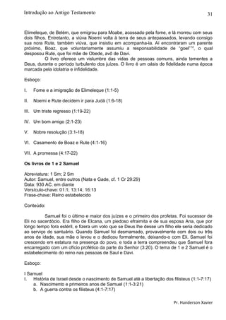 31
Elimeleque, de Belém, que emigrou para Moabe, acossado pela fome, e lá morreu com seus
dois filhos. Entretanto, a viúva Noemi volta à terra de seus antepassados, levando consigo
sua nora Rute, também viúva, que insistiu em acompanha-la. Aí encontraram um parente
próximo, Boaz, que voluntariamente assumiu a responsabilidade de “goel”12
, o qual
desposou Rute, que foi mãe de Obede, avô de Davi.
O livro oferece um vislumbre das vidas de pessoas comuns, ainda tementes a
Deus, durante o período turbulento dos juízes. O livro é um oásis de fidelidade numa época
marcada pela idolatria e infidelidade.
Esboço:
I. Fome e a imigração de Elimeleque (1:1-5)
II. Noemi e Rute decidem ir para Judá (1:6-18)
III. Um triste regresso (1:19-22)
IV. Um bom amigo (2:1-23)
V. Nobre resolução (3:1-18)
VI. Casamento de Boaz e Rute (4:1-16)
VII. A promessa (4:17-22)
Os livros de 1 e 2 Samuel
Abreviatura: 1 Sm; 2 Sm
Autor: Samuel, entre outros (Nata e Gade, cf. 1 Cr 29:29)
Data: 930 AC. em diante
Versículo-chave: 01:1; 13:14; 16:13
Frase-chave: Reino estabelecido
Conteúdo:
Samuel foi o último e maior dos juízes e o primeiro dos profetas. Foi sucessor de
Eli no sacerdócio. Era filho de Elcana, um piedoso efraimita e de sua esposa Ana, que por
longo tempo fora estéril, e fizera um voto que se Deus lhe desse um filho ele seria dedicado
ao serviço do santuário. Quando Samuel foi desmamado, provavelmente com dois ou três
anos de idade, sua mãe o levou e o dedicou formalmente, deixando-o com Eli. Samuel foi
crescendo em estatura na presença do povo, e toda a terra compreendeu que Samuel fora
encarregado com um ofício profético da parte do Senhor (3:20). O tema de 1 e 2 Samuel é o
estabelecimento do reino nas pessoas de Saul e Davi.
Esboço:
I Samuel
I. História de Israel desde o nascimento de Samuel até a libertação dos filisteus (1:1-7:17)
a. Nascimento e primeiros anos de Samuel (1:1-3:21)
b. A guerra contra os filisteus (4:1-7:17)
Pr. Handerson Xavier
Introdução ao Antigo Testamento
 