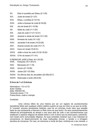 34
XV. Elias é sucedido por Eliseu (2:1-25)
XVI. Jorão de Israel (3:1-27)
XVII. Eliseu, o profeta (4:1-8:15)
XVIII. Jorão e Acazias de Judá (8:16-29)
XIX. Jeú de Israel (9:1-10:36)
XX. Atalia de Judá (11:1-20)
XXI. Joás de Judá (11:21-12:21)
XXII. Jeoacaz e Jeoás de Israel (13:1-25)
XXIII. Amasias de Judá (14:1-22)
XXIV. Jeroboão II de Israel (14:23-29)
XXV. Azarias (Uzias) de Judá (15:1-7)
XXVI. Caos em Israel (15:8-31)
XXVII. Jotão e Acaz de Judá (15:32-16:20)
XXVIII. O fim do Israel (17:1-41)
O REINO DE JUDÁ (2 Reis 18:1-25:30)
XXIX. Ezequias (18:1-20:21)
XXX. Manasses (21:1-18)
XXXI. Amom (21:19-26)
XXXII. Josias (22:1-23:30a)
XXXIII. Os últimos dias de Jerusalém (23:30b-25:7)
XXXIV. Destruição e exílio (25:8-30)
O livro de 1 e 2 Crônicas
Abreviatura: 1 Cr e 2 Cr
Autor: Esdras
Data: 450/425 AC.
Versículo-chave: 7:14
Frase-chave: Judá e o templo
Conteúdo:
Uma crônica difere de uma história por ser um registro de acontecimentos
transitórios feitos sem qualquer critério seletivo quanto ao que se inclui ou ao que se omite.
O “cronista” escreve obviamente histórias, pois há um princípio muito claro que ressalta
tanto do que acrescenta a Samuel e a Reis como do que exclui. Os seus acrescentamentos
referem-se principalmente ao templo e aos seus atos de culto e aos acontecimentos que
exaltavam o aspecto religioso de estado sobre o civil; é óbvio que se preocupava, sobretudo,
com Israel como comunidade religiosa. As suas omissões mostram que o seu interesse se
concentrava no desenvolvimento de duas instituições divinas: o templo e a linhagem
davídica de monarcas. Por isso, só menciona a morte de Saul, omitindo-se o seu reinado, o
Pr. Handerson Xavier
Introdução ao Antigo Testamento
 