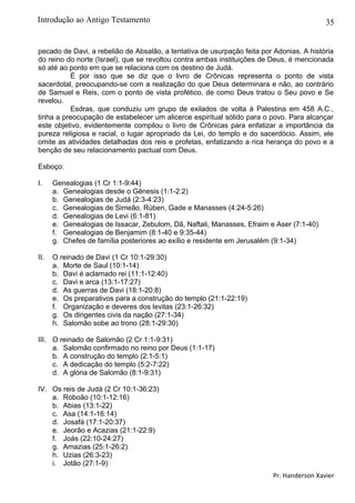 35
pecado de Davi, a rebelião de Absalão, a tentativa de usurpação feita por Adonias. A história
do reino do norte (Israel), que se revoltou contra ambas instituições de Deus, é mencionada
só até ao ponto em que se relaciona com os destino de Judá.
É por isso que se diz que o livro de Crônicas representa o ponto de vista
sacerdotal, preocupando-se com a realização do que Deus determinara e não, ao contrário
de Samuel e Reis, com o ponto de vista profético, de como Deus tratou o Seu povo e Se
revelou.
Esdras, que conduziu um grupo de exilados de volta à Palestina em 458 A.C.,
tinha a preocupação de estabelecer um alicerce espiritual sólido para o povo. Para alcançar
este objetivo, evidentemente compilou o livro de Crônicas para enfatizar a importância da
pureza religiosa e racial, o lugar apropriado da Lei, do templo e do sacerdócio. Assim, ele
omite as atividades detalhadas dos reis e profetas, enfatizando a rica herança do povo e a
benção de seu relacionamento pactual com Deus.
Esboço:
I. Genealogias (1 Cr 1:1-9:44)
a. Genealogias desde o Gênesis (1:1-2:2)
b. Genealogias de Judá (2:3-4:23)
c. Genealogias de Simeão, Rúben, Gade e Manasses (4:24-5:26)
d. Genealogias de Levi (6:1-81)
e. Genealogias de Issacar, Zebulom, Dã, Naftali, Manasses, Efraim e Aser (7:1-40)
f. Genealogias de Benjamim (8:1-40 e 9:35-44)
g. Chefes de família posteriores ao exílio e residente em Jerusalém (9:1-34)
II. O reinado de Davi (1 Cr 10:1-29:30)
a. Morte de Saul (10:1-14)
b. Davi é aclamado rei (11:1-12:40)
c. Davi e arca (13:1-17:27)
d. As guerras de Davi (18:1-20:8)
e. Os preparativos para a construção do templo (21:1-22:19)
f. Organização e deveres dos levitas (23:1-26:32)
g. Os dirigentes civis da nação (27:1-34)
h. Salomão sobe ao trono (28:1-29:30)
III. O reinado de Salomão (2 Cr 1:1-9:31)
a. Salomão confirmado no reino por Deus (1:1-17)
b. A construção do templo (2:1-5:1)
c. A dedicação do templo (5:2-7:22)
d. A glória de Salomão (8:1-9:31)
IV. Os reis de Judá (2 Cr 10:1-36:23)
a. Roboão (10:1-12:16)
b. Abias (13:1-22)
c. Asa (14:1-16:14)
d. Josafá (17:1-20:37)
e. Jeorão e Acazias (21:1-22:9)
f. Joás (22:10-24:27)
g. Amazias (25:1-26:2)
h. Uzias (26:3-23)
i. Jotão (27:1-9)
Pr. Handerson Xavier
Introdução ao Antigo Testamento
 
