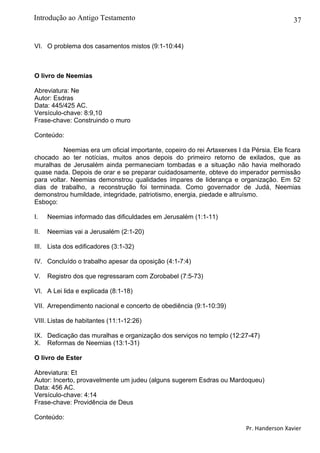 37
VI. O problema dos casamentos mistos (9:1-10:44)
O livro de Neemias
Abreviatura: Ne
Autor: Esdras
Data: 445/425 AC.
Versículo-chave: 8:9,10
Frase-chave: Construindo o muro
Conteúdo:
Neemias era um oficial importante, copeiro do rei Artaxerxes I da Pérsia. Ele ficara
chocado ao ter notícias, muitos anos depois do primeiro retorno de exilados, que as
muralhas de Jerusalém ainda permaneciam tombadas e a situação não havia melhorado
quase nada. Depois de orar e se preparar cuidadosamente, obteve do imperador permissão
para voltar. Neemias demonstrou qualidades ímpares de liderança e organização. Em 52
dias de trabalho, a reconstrução foi terminada. Como governador de Judá, Neemias
demonstrou humildade, integridade, patriotismo, energia, piedade e altruísmo.
Esboço:
I. Neemias informado das dificuldades em Jerusalém (1:1-11)
II. Neemias vai a Jerusalém (2:1-20)
III. Lista dos edificadores (3:1-32)
IV. Concluído o trabalho apesar da oposição (4:1-7:4)
V. Registro dos que regressaram com Zorobabel (7:5-73)
VI. A Lei lida e explicada (8:1-18)
VII. Arrependimento nacional e concerto de obediência (9:1-10:39)
VIII. Listas de habitantes (11:1-12:26)
IX. Dedicação das muralhas e organização dos serviços no templo (12:27-47)
X. Reformas de Neemias (13:1-31)
O livro de Ester
Abreviatura: Et
Autor: Incerto, provavelmente um judeu (alguns sugerem Esdras ou Mardoqueu)
Data: 456 AC.
Versículo-chave: 4:14
Frase-chave: Providência de Deus
Conteúdo:
Pr. Handerson Xavier
Introdução ao Antigo Testamento
 