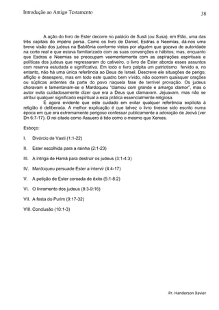 38
A ação do livro de Ester decorre no palácio de Susã (ou Susa), em Elão, uma das
três capitais do império persa. Como os livro de Daniel, Esdras e Neemias, dá-nos uma
breve visão dos judeus na Babilônia conforme vistos por alguém que gozava de autoridade
na corte real e que estava familiarizado com as suas convenções e hábitos; mas, enquanto
que Esdras e Neemias se preocupam veementemente com as aspirações espirituais e
políticas dos judeus que regressaram do cativeiro, o livro de Ester aborda esses assuntos
com reserva estudada e significativa. Em todo o livro palpita um patriotismo fervido e, no
entanto, não há uma única referência ao Deus de Israel. Descreve ele situações de perigo,
aflição e desespero, mas em todo este quadro bem vívido, não ocorrem quaisquer orações
ou súplicas ardentes da parte do povo naquela fase de terrível provação. Os judeus
choravam e lamentavam-se e Mardoqueu “clamou com grande e amargo clamor”, mas o
autor evita cuidadosamente dizer que era a Deus que clamavam. Jejuavam, mas não se
atribui qualquer significado espiritual a esta prática essencialmente religiosa.
É agora evidente que este cuidado em evitar qualquer referência explícita à
religião é deliberada. A melhor explicação é que talvez o livro tivesse sido escrito numa
época em que era extremamente perigoso confessar publicamente a adoração de Jeová (ver
Dn 6:7-17). O rei citado como Assuero é tido como o mesmo que Xerxes.
Esboço:
I. Divórcio de Vasti (1:1-22)
II. Ester escolhida para a rainha (2:1-23)
III. A intriga de Hamã para destruir os judeus (3:1-4:3)
IV. Mardoqueu persuade Ester a intervir (4:4-17)
V. A petição de Ester coroada de êxito (5:1-8:2)
VI. O livramento dos judeus (8:3-9:16)
VII. A festa do Purim (9:17-32)
VIII. Conclusão (10:1-3)
Pr. Handerson Xavier
Introdução ao Antigo Testamento
 