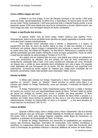 4
Como a Bíblia chegou até nós?
A Bíblia é um livro antigo. O livro de Gênesis começou a ser escrito 1.400 anos
antes de Cristo, aproximadamente. O último livro, o Apocalipse, foi escrito perto do ano 100
da era cristã. Foram necessários 1.500 anos para que todo o material ficasse pronto, e já se
passaram quase 2.000 anos desde que seus livros começaram a circular. Mesmo assim, por
mais antiga que seja, sua mensagem sempre foi atual e verdadeira.
Origem e significado dos termos.
A palavra “bíblia” vem do termo grego “biblos” (βιβλος) que significa “livro”.
Originalmente, todos os livros da Bíblia foram escritos em peças separadas e durante muitos
anos eles foram usados individualmente.
Dois materiais foram utilizados para a escrita: o pergaminho e o papiro. O
pergaminho era feito de couro de ovelha, cabra ou bois. O pêlo era retirado e o couro
amaciado com pedras. Alguns tingiam o pergaminho com púrpuras e usavam tinta de ouro
ou prata sobre eles. Na cidade de Pérgamo, na Ásia Menor, fabricava-se o material em tão
grande quantidade que este acabou herdando o nome do lugar: pergaminho. Paulo se refere
a esse tipo de material na carta enviada a Timóteo (2 Tm 4:13).
Já o papiro era um material feito de junco, uma planta que crescia em pântanos e
tinha seis centímetros de diâmetro. Ele era cortado em tiras de trinta centímetros de
comprimento, colocadas lado a lado. Uma outra camada era colocada por cima, formando
um ângulo reto, e então as duas camadas eram embebidas com cola e água. Em seguida
eram apertadas até que formassem um só tecido. Por fim, alisava-se sua superfície com
pedra-pome. Juntavam-se várias seções do material que, então eram enroladas até um
tamanho conveniente. Estes rolos também eram chamados “bíblia” (livros).
Divisão da Bíblia
A Bíblia está dividida em Antigo Testamento e Novo Testamento. Testamento
significa um “acordo”, “pacto” ou “aliança”. Vários acordos ou pactos entre Deus e os
homens são citados no Antigo Testamento, como por exemplo, o chamado de Abraão em
Gênesis 12.
O Antigo Testamento (ou Velho Testamento) possui 39 livros1
e relata o fracasso
do homem em cumprir com sua responsabilidade diante de Deus. Também relata as ações
de Jeová em direção ao homem para prover o perdão dos seus pecados. O Novo
Testamento possui 27 livros e apresenta uma nova maneira de Deus tratar o pecado e o
pecador: em Cristo, Deus perdoa os pecados do Seu povo e cria uma nova qualidade de
relacionamento, firmado na misericórdia, no amor e no perdão: “... e dos seus pecados de
modo nenhum me lembrarei” (Hb 10:17).
Leitura da Bíblia
Quando a Bíblia surgiu, tanto o Antigo como o Novo Testamento, não era dividida
nem por capítulos nem por versículos. A Bíblia Sagrada foi dividida em capítulos no século
XIII (entre 1234 e 1242), pelo teólogo Stephen Langhton, então Bispo de Canterbury, na
Inglaterra, e professor da Universidade de Paris, na França.
A divisão do Antigo Testamento em versículos foi estabelecida por estudiosos
judeus das Escrituras Sagradas, chamados de massoretas. Com hábitos monásticos e
ascéticos, os massoretas dedicavam suas vidas à recitação e cópia das Escrituras, bem
como à formulação da gramática hebraica e técnicas didáticas de ensino do texto bíblico.
Pr. Handerson Xavier
Introdução ao Antigo Testamento
 