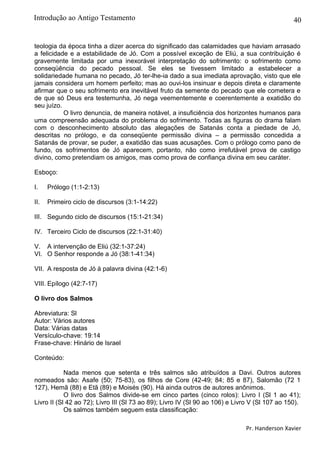 40
teologia da época tinha a dizer acerca do significado das calamidades que haviam arrasado
a felicidade e a estabilidade de Jó. Com a possível exceção de Eliú, a sua contribuição é
gravemente limitada por uma inexorável interpretação do sofrimento: o sofrimento como
conseqüência do pecado pessoal. Se eles se tivessem limitado a estabelecer a
solidariedade humana no pecado, Jó ter-lhe-ia dado a sua imediata aprovação, visto que ele
jamais considera um homem perfeito; mas ao ouvi-los insinuar e depois direta e claramente
afirmar que o seu sofrimento era inevitável fruto da semente do pecado que ele cometera e
de que só Deus era testemunha, Jó nega veementemente e coerentemente a exatidão do
seu juízo.
O livro denuncia, de maneira notável, a insuficiência dos horizontes humanos para
uma compreensão adequada do problema do sofrimento. Todas as figuras do drama falam
com o desconhecimento absoluto das alegações de Satanás conta a piedade de Jó,
descritas no prólogo, e da conseqüente permissão divina – a permissão concedida a
Satanás de provar, se puder, a exatidão das suas acusações. Com o prólogo como pano de
fundo, os sofrimentos de Jó aparecem, portanto, não como irrefutável prova de castigo
divino, como pretendiam os amigos, mas como prova de confiança divina em seu caráter.
Esboço:
I. Prólogo (1:1-2:13)
II. Primeiro ciclo de discursos (3:1-14:22)
III. Segundo ciclo de discursos (15:1-21:34)
IV. Terceiro Ciclo de discursos (22:1-31:40)
V. A intervenção de Eliú (32:1-37:24)
VI. O Senhor responde a Jó (38:1-41:34)
VII. A resposta de Jó à palavra divina (42:1-6)
VIII. Epílogo (42:7-17)
O livro dos Salmos
Abreviatura: Sl
Autor: Vários autores
Data: Várias datas
Versículo-chave: 19:14
Frase-chave: Hinário de Israel
Conteúdo:
Nada menos que setenta e três salmos são atribuídos a Davi. Outros autores
nomeados são: Asafe (50; 75-83), os filhos de Core (42-49; 84; 85 e 87), Salomão (72 1
127), Hemã (88) e Etã (89) e Moisés (90). Há ainda outros de autores anônimos.
O livro dos Salmos divide-se em cinco partes (cinco rolos): Livro I (Sl 1 ao 41);
Livro II (Sl 42 ao 72); Livro III (Sl 73 ao 89); Livro IV (Sl 90 ao 106) e Livro V (Sl 107 ao 150).
Os salmos também seguem esta classificação:
Pr. Handerson Xavier
Introdução ao Antigo Testamento
 