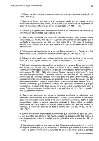 41
1. Salmos que são orações, em que os salmistas solicitam bênção e a proteção de
Deus (86 e 102);
2. Salmos de louvor, em que a ação de graças pode ser por causa de atos
específicos de misericórdia divina, ou o louvor pode basear-se na majestade de
Deus no mundo da natureza, ou louvor em adoração (47, 145 – 150);
3. Salmos que apelam pela intervenção divina e por livramento em tempos de
enfermidade, calamidades ou perigo (38 e 88);
4. Salmos de penitência por causa do pecado, havendo sete salmos dessa
categoria (6, 32, 38, 51, 102, 130 e 143), porém, em apenas um deles (51) é que a
confissão é proeminente; de fato, em dois deles (6 e 102) não há qualquer
referência ao pecado, pois a principal preocupação gira em torno do perdão e não
da confissão;
5. Salmos que são confissões de fé de que Deus é o Senhor, o Criador e o Rei
das nações, Juiz e Governador moral do universo (33, 94, 96, 136 e 145);
6. Salmos de intercessão, nos quais os salmistas intercedem a favor do rei, de seu
povo, de outras nações, da casa de Davi e de Jerusalém (31, 67, 89 e 122);
7. Salmos imprecatórios são pedidos de justiça e vingança a Deus sobre a vida
dos ímpios (35, 59, 69, 109). A idéia que forma o fundo dessas passagens do
saltério, onde maldições e punições vingativas são invocadas contra adversários é
expressa em Sl 139:21: “Não aborreço eu, Senhor, os que te aborrecem?... para
mim são inimigos de fato”. Em outras palavras, os salmistas não são motivados
por desejos de vingança pessoal, mas antes pelo zelo pelo Santo de Israel, que
necessariamente exerce retribuição na presente ordem moral do mundo. Por trás
das imprecações há o reconhecimento de um governo moral exercido por Deus no
mundo, uma crença que o correto e o errado têm significado para Deus, e que, por
conseguinte, o julgamento deve operar no mundo moral paralelamente com a
graça. O julgamento aqui em vista não é o escatológico, isto é, o “fim do mundo”,
mas o julgamento imediato.
8. Salmos de sabedoria, na forma de homilias espirituais ou religiosas, que
oferecem instrução sobre a paciência quando o ímpio prospera sobre a verdadeira
glória de Jerusalém, sobre como o rei deve realmente governar, sobre a falsa
prosperidade, sobre o serviço autêntico prestado à Deus, sobre o cuidado
providencial de Deus acerca da nação, sobre o poder de Deus no mundo da
natureza, e sobre Seu domínio em toda a história (37, 122, 45, 49, 50, 78, 104,
105 – 107);
9. Salmos que tratam de providências estranhas que sobrevêm ao povo de Deus,
e com questões tais como a vida futura, a razão da prosperidade dos ímpios, e
com especulações sobre a possibilidade de galardões após a morte (94, 49, 16,
17, 73);
10. Salmos que exaltam a grandeza da Lei. O primeiro salmo de todos concerne
às alegrias e bênçãos que acompanham o indivíduo que estuda e pratica a Lei
(Torah). O Salmo 19 descreve a natureza da lei e seus efeitos sobre o coração
Pr. Handerson Xavier
Introdução ao Antigo Testamento
 