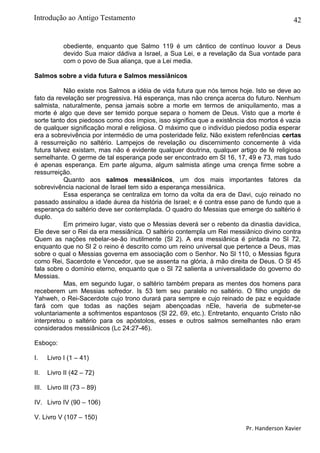 42
obediente, enquanto que Salmo 119 é um cântico de contínuo louvor a Deus
devido Sua maior dádiva a Israel, a Sua Lei, e a revelação da Sua vontade para
com o povo de Sua aliança, que a Lei media.
Salmos sobre a vida futura e Salmos messiânicos
Não existe nos Salmos a idéia de vida futura que nós temos hoje. Isto se deve ao
fato da revelação ser progressiva. Há esperança, mas não crença acerca do futuro. Nenhum
salmista, naturalmente, pensa jamais sobre a morte em termos de aniquilamento, mas a
morte é algo que deve ser temido porque separa o homem de Deus. Visto que a morte é
sorte tanto dos piedosos como dos ímpios, isso significa que a existência dos mortos é vazia
de qualquer significação moral e religiosa. O máximo que o indivíduo piedoso podia esperar
era a sobrevivência por intermédio de uma posteridade feliz. Não existem referências certas
à ressurreição no saltério. Lampejos de revelação ou discernimento concernente à vida
futura talvez existam, mas não é evidente qualquer doutrina, qualquer artigo de fé religiosa
semelhante. O germe de tal esperança pode ser encontrado em Sl 16, 17, 49 e 73, mas tudo
é apenas esperança. Em parte alguma, algum salmista atinge uma crença firme sobre a
ressurreição.
Quanto aos salmos messiânicos, um dos mais importantes fatores da
sobrevivência nacional de Israel tem sido a esperança messiânica.
Essa esperança se centraliza em torno da volta da era de Davi, cujo reinado no
passado assinalou a idade áurea da história de Israel; e é contra esse pano de fundo que a
esperança do saltério deve ser contemplada. O quadro do Messias que emerge do saltério é
duplo.
Em primeiro lugar, visto que o Messias deverá ser o rebento da dinastia davídica,
Ele deve ser o Rei da era messiânica. O saltério contempla um Rei messiânico divino contra
Quem as nações rebelar-se-ão inutilmente (Sl 2). A era messiânica é pintada no Sl 72,
enquanto que no Sl 2 o reino é descrito como um reino universal que pertence a Deus, mas
sobre o qual o Messias governa em associação com o Senhor. No Sl 110, o Messias figura
como Rei, Sacerdote e Vencedor, que se assenta na glória, à mão direita de Deus. O Sl 45
fala sobre o domínio eterno, enquanto que o Sl 72 salienta a universalidade do governo do
Messias.
Mas, em segundo lugar, o saltério também prepara as mentes dos homens para
receberem um Messias sofredor. Is 53 tem seu paralelo no saltério. O filho ungido de
Yahweh, o Rei-Sacerdote cujo trono durará para sempre e cujo reinado de paz e equidade
fará com que todas as nações sejam abençoadas nEle, haveria de submeter-se
voluntariamente a sofrimentos espantosos (Sl 22, 69, etc.). Entretanto, enquanto Cristo não
interpretou o saltério para os apóstolos, esses e outros salmos semelhantes não eram
considerados messiânicos (Lc 24:27-46).
Esboço:
I. Livro I (1 – 41)
II. Livro II (42 – 72)
III. Livro III (73 – 89)
IV. Livro IV (90 – 106)
V. Livro V (107 – 150)
Pr. Handerson Xavier
Introdução ao Antigo Testamento
 