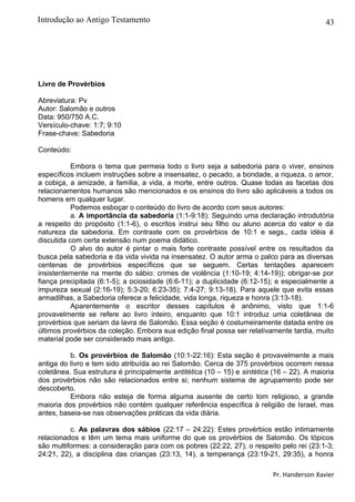 43
Livro de Provérbios
Abreviatura: Pv
Autor: Salomão e outros
Data: 950/750 A.C.
Versículo-chave: 1:7; 9:10
Frase-chave: Sabedoria
Conteúdo:
Embora o tema que permeia todo o livro seja a sabedoria para o viver, ensinos
específicos incluem instruções sobre a insensatez, o pecado, a bondade, a riqueza, o amor,
a cobiça, a amizade, a família, a vida, a morte, entre outros. Quase todas as facetas dos
relacionamentos humanos são mencionados e os ensinos do livro são aplicáveis a todos os
homens em qualquer lugar.
Podemos esboçar o conteúdo do livro de acordo com seus autores:
a. A importância da sabedoria (1:1-9:18): Seguindo uma declaração introdutória
a respeito do propósito (1:1-6), o escritos instrui seu filho ou aluno acerca do valor e da
natureza da sabedoria. Em contraste com os provérbios de 10:1 e segs., cada idéia é
discutida com certa extensão num poema didático.
O alvo do autor é pintar o mais forte contraste possível entre os resultados da
busca pela sabedoria e da vida vivida na insensatez. O autor arma o palco para as diversas
centenas de provérbios específicos que se seguem. Certas tentações aparecem
insistentemente na mente do sábio: crimes de violência (1:10-19; 4:14-19)); obrigar-se por
fiança precipitada (6:1-5); a ociosidade (6:6-11); a duplicidade (6:12-15); e especialmente a
impureza sexual (2:16-19); 5:3-20; 6:23-35); 7:4-27; 9:13-18). Para aquele que evita essas
armadilhas, a Sabedoria oferece a felicidade, vida longa, riqueza e honra (3:13-18).
Aparentemente o escritor desses capítulos é anônimo, visto que 1:1-6
provavelmente se refere ao livro inteiro, enquanto que 10:1 introduz uma coletânea de
provérbios que seriam da lavra de Salomão. Essa seção é costumeiramente datada entre os
últimos provérbios da coleção. Embora sua edição final possa ser relativamente tardia, muito
material pode ser considerado mais antigo.
b. Os provérbios de Salomão (10:1-22:16): Esta seção é provavelmente a mais
antiga do livro e tem sido atribuída ao rei Salomão. Cerca de 375 provérbios ocorrem nessa
coletânea. Sua estrutura é principalmente antitética (10 – 15) e sintética (16 – 22). A maioria
dos provérbios não são relacionados entre si; nenhum sistema de agrupamento pode ser
descoberto.
Embora não esteja de forma alguma ausente de certo tom religioso, a grande
maioria dos provérbios não contém qualquer referência específica à religião de Israel, mas
antes, baseia-se nas observações práticas da vida diária.
c. As palavras dos sábios (22:17 – 24:22): Estes provérbios estão intimamente
relacionados e têm um tema mais uniforme do que os provérbios de Salomão. Os tópicos
são multiformes: a consideração para com os pobres (22:22, 27), o respeito pelo rei (23:1-3;
24:21, 22), a disciplina das crianças (23:13, 14), a temperança (23:19-21, 29:35), a honra
Pr. Handerson Xavier
Introdução ao Antigo Testamento
 