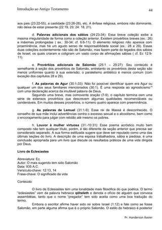 44
aos pais (23:22-55), a castidade (23:26-28), etc. A ênfase religiosa, embora não dominante,
não deixa de estar presente (22:19, 23; 24: 18, 21).
d. Palavras adicionais dos sábios (24:23-34): Essa breve coleção exibe a
mesma irregularidade de forma como a coleção anterior. Existem provérbios breves (ex.: 26)
e máximas prolongadas ( ex.: 30-34; cf. 6:6-11). O elemento religioso não aparece com
proeminência, mas há um agudo senso de responsabilidade social (ex.: 28 e 29). Essas
duas coleções evidentemente não são de Salomão, mas fazem parte do legados dos sábios
de Israel, os quais criaram e coligiram um vasto corpo de afirmações sábias ( cf. Ec 12:9-
11).
e. Provérbios adicionais de Salomão (25:1 – 29:27): Seu conteúdo é
semelhante à seção dos provérbios de Salomão, entretanto os provérbios desta seção são
menos uniformes quanto à sua extensão; o paralelismo antitético é menos comum (com
exceção dos capítulos 28 e 29).
f. As palavras de Agur (30:1-33): Não foi possível identificar quem era Agur ou
qualquer um dos seus familiares mencionados (30:1). É uma resposta ao agnosticismo14
com uma declaração acerca da imutável palavra de Deus.
Seguindo uma breve, mas comovente oração (7-9), o capítulo termina com uma
série de extensos provérbios que descrevem algumas qualidades recomendáveis ou
condenáveis. Em muitos desses provérbios, o número quatro aparece com preeminência.
g. As palavras de Lemuel (31:1-9): Esse rei de Massá é desconhecido. O
conselho de sua mãe inclui advertências contra o excesso sexual e o alcoolismo, bem como
o encorajamento para julgar com retidão até mesmo os pobres.
h. Louvor à mulher virtuosa (31:-10:31): Esse poema acróstico muito bem
composto não tem qualquer título, porém, é tão diferente da seção anterior que precisa ser
considerado separado. A sua forma estilizada sugere que deve ser reputado como uma das
últimas seções do livro. A descrição de uma esposa trabalhadora, sábia e piedosa, é uma
conclusão apropriada para um livro que discute os resultados práticos de uma vida dirigida
por Deus.
Livro de Eclesiastes
Abreviatura: Ec
Autor: O mais sugerido tem sido Salomão
Data: 935 A.C.
Versículo-chave: 12:13, 14
Frase-chave: O significado da vida
Conteúdo:
O livro de Eclesiastes tem uma tonalidade mais filosófica do que poética. O termo
“eclesiastes” vem da palavra hebraica qõheleth e denota o ofício de alguém que convoca
assembléias, tanto que o nome “pregador” tem sido aceita como uma boa tradução do
termo.
Embora o escritor afirme haver sido rei sobre Israel (1:12) e fale como se fosse
Salomão, em parte alguma afirma que é o próprio Salomão. O estilo do hebraico é posterior
Pr. Handerson Xavier
Introdução ao Antigo Testamento
 