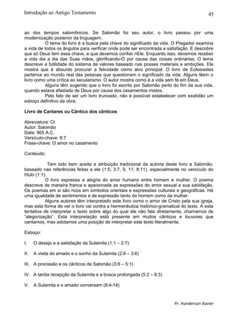 45
ao dos tempos salomônicos. Se Salomão foi seu autor, o livro passou por uma
modernização posterior da linguagem.
O tema do livro é a busca pela chave do significado da vida. O Pregador examina
a vida de todos os ângulos para verificar onde pode ser encontrada a satisfação. E descobre
que só Deus tem essa chave, e que devemos confiar nEle. Enquanto isso, devemos receber
a vida dia a dia das Suas mãos, glorificando-O por causa das coisas ordinárias. O tema
descreve a futilidade do sistema de valores baseado nas posses materiais e ambições. Ele
mostra que é absurdo procurar a felicidade como alvo principal. O livro de Eclesiastes
pertence ao mundo real das pessoas que questionam o significado da vida. Alguns lêem o
livro como uma crítica ao secularismo. O autor mostra como é a vida sem fé em Deus.
Alguns têm sugerido que o livro foi escrito por Salomão perto do fim da sua vida,
quando estava afastado de Deus por causa dos casamentos mistos.
Pelo fato de ser um livro truncado, não é possível estabelecer com exatidão um
esboço definitivo da obra.
Livro de Cantares ou Cântico dos cânticos
Abreviatura: Ct
Autor: Salomão
Data: 965 A.C.
Versículo-chave: 8:7
Frase-chave: O amor no casamento
Conteúdo:
Tem sido bem aceita a atribuição tradicional da autoria deste livro a Salomão,
baseado nas referências feitas a ele (1:5; 3:7, 9, 11; 8:11), especialmente no versículo do
título (1:1).
O livro expressa a alegria do amor humano entre homem e mulher. O poema
descreve de maneira franca e apaixonada as expressões do amor sexual e sua satisfação.
Os poemas em si são ricos em símbolos orientais e expressões culturais e geográficas. Há
uma igualdade de sentimentos e de expressão tanto do homem como da mulher.
Alguns autores têm interpretado este livro como o amor de Cristo pela sua igreja,
mas esta forma de ver o livro vai contra a hermenêutica histórico-gramatical do texto. A esta
tentativa de interpretar o texto sobre algo do qual ele não fala diretamente, chamamos de
“alegorização”. Esta interpretação está presente em muitos cânticos e louvores que
cantamos, mas adotamos uma posição de interpretar este texto literalmente.
Esboço:
I. O desejo e a satisfação da Sulamita (1:1 – 2:7)
II. A visita do amado e o sonho da Sulamita (2:8 – 3:6)
III. A procissão e os cânticos de Salomão (3:6 – 5:1)
IV. A tardia recepção da Sulamita e a busca prolongada (5:2 – 8:3)
V. A Sulamita e o amado conversam (8:4-14)
Pr. Handerson Xavier
Introdução ao Antigo Testamento
 