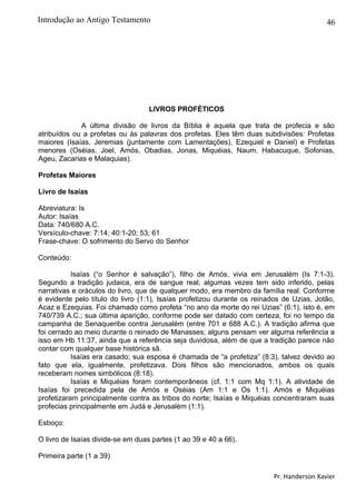 46
LIVROS PROFÉTICOS
A última divisão de livros da Bíblia é aquela que trata de profecia e são
atribuídos ou a profetas ou às palavras dos profetas. Eles têm duas subdivisões: Profetas
maiores (Isaías, Jeremias (juntamente com Lamentações), Ezequiel e Daniel) e Profetas
menores (Oséias, Joel, Amós, Obadias, Jonas, Miquéias, Naum, Habacuque, Sofonias,
Ageu, Zacarias e Malaquias).
Profetas Maiores
Livro de Isaías
Abreviatura: Is
Autor: Isaías
Data: 740/680 A.C.
Versículo-chave: 7:14; 40:1-20; 53; 61
Frase-chave: O sofrimento do Servo do Senhor
Conteúdo:
Isaías (“o Senhor é salvação”), filho de Amós, vivia em Jerusalém (Is 7:1-3).
Segundo a tradição judaica, era de sangue real; algumas vezes tem sido inferido, pelas
narrativas e oráculos do livro, que de qualquer modo, era membro da família real. Conforme
é evidente pelo título do livro (1:1), Isaías profetizou durante os reinados de Uzias, Jotão,
Acaz e Ezequias. Foi chamado como profeta “no ano da morte do rei Uzias” (6:1), isto é, em
740/739 A.C.; sua última aparição, conforme pode ser datado com certeza, foi no tempo da
campanha de Senaqueribe contra Jerusalém (entre 701 e 688 A.C.). A tradição afirma que
foi cerrado ao meio durante o reinado de Manasses; alguns pensam ver alguma referência a
isso em Hb 11:37, ainda que a referência seja duvidosa, além de que a tradição parece não
contar com qualquer base histórica sã.
Isaías era casado; sua esposa é chamada de “a profetiza” (8:3), talvez devido ao
fato que ela, igualmente, profetizava. Dois filhos são mencionados, ambos os quais
receberam nomes simbólicos (8:18).
Isaías e Miquéias foram contemporâneos (cf. 1:1 com Mq 1:1). A atividade de
Isaías foi precedida pela de Amós e Oséias (Am 1:1 e Os 1:1). Amós e Miquéias
profetizaram principalmente contra as tribos do norte; Isaías e Miquéias concentraram suas
profecias principalmente em Judá e Jerusalém (1:1).
Esboço:
O livro de Isaías divide-se em duas partes (1 ao 39 e 40 a 66).
Primeira parte (1 a 39)
Pr. Handerson Xavier
Introdução ao Antigo Testamento
 