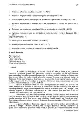 47
I. Profecias referentes a Judá e Jerusalém (1:1-12:6)
II. Profecias dirigidas contra nações estrangeiras e hostis (13:1-23:18)
III. O apocalipse de Isaías: os castigos de Jeová sobre o pecado do mundo (24:1-27:13)
IV. Profecias respeitantes às relações de Judá e Jerusalém com o Egito e a Assíria (28:1-
33:24)
V. Profecias que proclamam a queda de Edom e a redenção de Israel (34:1-35:10)
VI. Apêndice histórico: A vida e a atividade de Isaías durante o reino de Ezequias (36:1-
39:8)
Segunda parte (40 a 66)
VII. Libertação do domínio da Babilônia (40:1-48:22)
VIII. Redenção pelo sofrimento e sacrifício (49:1-57:21)
IX. O triunfo do reino e o domínio universal de Jeová (58:1-66:24)
Livro de Jeremias
Abreviatura: Jr
Autor: Jeremias
Data: 740/680 A.C.
Versículo-chave: 1:10
Frase-chave: Rendição
Conteúdo:
A história de Jeremias cobre um período de 40 anos – desde a sua chamada
durante o reinado de Josias (626 A.C.) até a queda de Jerusalém em 587 A.C. Nessas
quatro décadas, o região passou pelo seu mais turbulento período histórico. A Assíria, que
destruíra as tribos do norte (Israel) caiu ante o poder de uma nova potência militar: a
Babilônia. A vida e os tempos de Jeremias, que caem dentro desse importantíssimo período,
estão notavelmente documentados, e os pontos íntimos de sua personalidade são mais
vividamente retratados que os outros profetas.
Quando Jeremias foi chamado para o ofício proféticos era ainda “uma criança”, um
termo ambíguo que descreve a infância e a adolescência em seus últimos anos. Era um
período posterior a longa apostasia promovida pelo rei Manassés (2 Rs 21:1 e segs.) e os
impérios egípcios e babilônicos lutavam entre si. Vale salientar que Jerusalém ficava no
caminho entre as duas nações: Egito e Babilônia.
Sem dúvida muitos em Judá ansiavam pelo raiar do dia que poria fim à prolongada
noite de sessenta anos de degeneração moral da nação. Jeremias foi criado numa piedosa
família sacerdota (1:1). Seu nome pode significar “Jeová exalta” ou “Jeová derruba”.
Jeremias profetizou durante os reinados de Josias, Jeoacaz, Jeoaquim (Eliaquim), Joaquim
e Zedequias.
A personalidade de Jeremias é aquela mais claramente pintada dentre todos os
profetas do Antigo Testamento. De fato, não é exagero dizer que a fim de entendermos o
que o Antigo testamento quer dizer com o vocábulo “profeta”, é necessário estudar o livro de
Pr. Handerson Xavier
Introdução ao Antigo Testamento
 