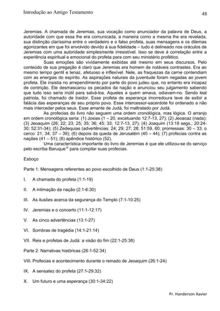 48
Jeremias. A chamada de Jeremias, sua vocação como anunciador da palavra de Deus, a
autoridade com que essa lhe era comunicada, a maneira como a mesma lhe era revelada,
sua distinção claríssima entre o verdadeiro e o falso profeta, suas mensagens e os dilemas
agonizantes em que foi envolvido devido à sua fidelidade – tudo é delineado nos oráculos de
Jeremias com uma autoridade simplesmente irresistível. Isso se deve à correlação entre a
experiência espiritual e emocional do profeta para com seu ministério profético.
Suas emoções são vividamente exibidas até mesmo em seus discursos. Pelo
conteúdo de sua pregação é claro que Jeremias era homem de notáveis contrastes. Era ao
mesmo tempo gentil e tenaz, afetuoso e inflexível. Nele, as fraquezas da carne contendiam
com as energias do espírito. As aspirações naturais da juventude foram negadas ao jovem
profeta. Ele insistia no arrependimento por parte do povo judeu que, no entanto era incapaz
de contrição. Ele desmascarou os pecados da nação e anunciou seu julgamento sabendo
que tudo isso seria inútil para salvá-los. Aqueles a quem amava, odiavam-no. Sendo leal
patriota, foi chamado de traidor. Esse profeta de esperança imorredoura teve de exibir a
falácia das esperanças de seu próprio povo. Esse intercessor-sacerdote foi ordenado a não
mais interceder pelos seus. Esse amante de Judá, foi maltratado por Judá.
As profecias do livro não seguem uma ordem cronológica, mas lógica. O arranjo
em ordem cronológica seria: (1) Josias (1 – 20, excetuando 12:7-13, 27); (2) Jeoacaz (nada);
(3) Jeoaquim (26; 22; 23; 25; 35; 36; 45; 33; 12:7-13, 27); (4) Joaquim (13:18 segs.; 20:24-
30; 52:31-34); (5) Zedequias (advertências: 24; 29; 27; 28; 51:59, 60; promessas: 30 – 33; o
cerco: 21; 34; 37 – 39); (6) depois da queda de Jerusalém (40 – 44); (7) profecias contra as
nações (41 – 51); (8) apêndice histórico (52).
Uma característica importante do livro de Jeremias é que ele utilizou-se do serviço
pelo escriba Baruque15
para compilar suas profecias.
Esboço
Parte 1: Mensagens referentes ao povo escolhido de Deus (1:1-25:38)
I. A chamada do profeta (1:1-19)
II. A intimação da nação (2:1-6:30)
III. As ilusões acerca da segurança do Templo (7:1-10:25)
IV. Jeremias e o concerto (11:1-12:17)
V. As cinco advertências (13:1-27)
VI. Sombras de tragédia (14:1-21:14)
VII. Reis e profetas de Judá: a visão do fim (22:1-25:38)
Parte 2: Narrativas históricas (26:1-52:34)
VIII. Profecias e acontecimento durante o reinado de Jeoaquim (26:1-24)
IX. A sensatez do profeta (27:1-29:32)
X. Um futuro e uma esperança (30:1-34:22)
Pr. Handerson Xavier
Introdução ao Antigo Testamento
 