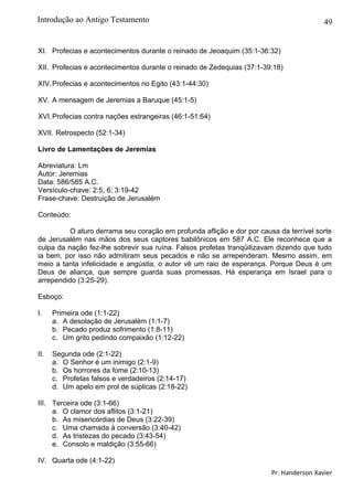 49
XI. Profecias e acontecimentos durante o reinado de Jeoaquim (35:1-36:32)
XII. Profecias e acontecimentos durante o reinado de Zedequias (37:1-39:18)
XIV.Profecias e acontecimentos no Egito (43:1-44:30)
XV. A mensagem de Jeremias a Baruque (45:1-5)
XVI.Profecias contra nações estrangeiras (46:1-51:64)
XVII. Retrospecto (52:1-34)
Livro de Lamentações de Jeremias
Abreviatura: Lm
Autor: Jeremias
Data: 586/585 A.C.
Versículo-chave: 2:5, 6; 3:19-42
Frase-chave: Destruição de Jerusalém
Conteúdo:
O aturo derrama seu coração em profunda aflição e dor por causa da terrível sorte
de Jerusalém nas mãos dos seus captores babilônicos em 587 A.C. Ele reconhece que a
culpa da nação fez-lhe sobrevir sua ruína. Falsos profetas tranqüilizavam dizendo que tudo
ia bem, por isso não admitiram seus pecados e não se arrependeram. Mesmo assim, em
meio a tanta infelicidade e angústia, o autor vê um raio de esperança. Porque Deus é um
Deus de aliança, que sempre guarda suas promessas. Há esperança em Israel para o
arrependido (3:25-29).
Esboço:
I. Primeira ode (1:1-22)
a. A desolação de Jerusalém (1:1-7)
b. Pecado produz sofrimento (1:8-11)
c. Um grito pedindo compaixão (1:12-22)
II. Segunda ode (2:1-22)
a. O Senhor é um inimigo (2:1-9)
b. Os horrores da fome (2:10-13)
c. Profetas falsos e verdadeiros (2:14-17)
d. Um apelo em prol de súplicas (2:18-22)
III. Terceira ode (3:1-66)
a. O clamor dos aflitos (3:1-21)
b. As misericórdias de Deus (3:22-39)
c. Uma chamada à conversão (3:40-42)
d. As tristezas do pecado (3:43-54)
e. Consolo e maldição (3:55-66)
IV. Quarta ode (4:1-22)
Pr. Handerson Xavier
Introdução ao Antigo Testamento
 