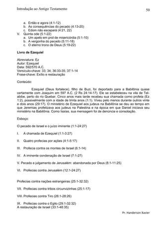 50
a. Então e agora (4:1-12)
b. As consequências do pecado (4:13-20)
c. Edom não escapará (4:21, 22)
V. Quinta ode (5:1-22)
a. Um apelo em prol de misericórdia (5:1-10)
b. A vergonha do pecado (5:11-18)
c. O eterno trono de Deus (5:19-22)
Livro de Ezequiel
Abreviatura: Ez
Autor: Ezequiel
Data: 592/570 A.C.
Versículo-chave: 33; 34; 36:33-35; 37:1-14
Frase-chave: Exílio e restauração
Conteúdo:
Ezequiel (Deus fortalece), filho de Buzi, foi deportado para a Babilônia quase
certamente com Joaquim em 597 A.C. (2 Rs 24:14-17). Ele se estabeleceu na vila de Tel-
abibe, perto do rio Quebar. Cinco anos mais tarde recebeu sua chamada como profeta (Ez
1:2), possivelmente com a idade de trinta anos (1:1). Viveu pelo menos durante outros vinte
e dois anos (29:17). O ministério de Ezequiel aos judeus na Babilônia se deu ao tempo em
que Jeremias profetizava aos judeus na Palestina e na época em que Daniel iniciava seu
ministério na Babilônia. Como Isaías, sua mensagem foi de denúncia e consolação.
Esboço:
O pecado de Israel e o juízo iminente (1:1-24:27)
I. A chamada de Ezequiel (1:1-3:27)
II. Quatro profecias por ações (4:1-5:17)
III. Profecia contra os montes de Israel (6:1-14)
IV. A iminente condenação de Israel (7:1-27)
V. Pecado e julgamento de Jerusalém: abandonada por Deus (8:1-11:25)
VI. Profecias contra Jerusalém (12:1-24:27)
Profecias contra nações estrangeiras (25:1-32:32)
VII. Profecias contra tribos circunvizinhas (25:1-17)
VIII. Profecias contra Tiro (26:1-28:26)
IX. Profecias contra o Egito (29:1-32:32)
A restauração de Israel (33:1-48:35)
Pr. Handerson Xavier
Introdução ao Antigo Testamento
 