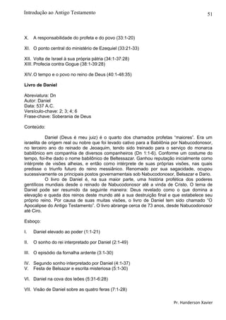 51
X. A responsabilidade do profeta e do povo (33:1-20)
XI. O ponto central do ministério de Ezequiel (33:21-33)
XII. Volta de Israel à sua própria pátria (34:1-37:28)
XIII. Profecia contra Gogue (38:1-39:28)
XIV.O tempo e o povo no reino de Deus (40:1-48:35)
Livro de Daniel
Abreviatura: Dn
Autor: Daniel
Data: 537 A.C.
Versículo-chave: 2; 3; 4; 6
Frase-chave: Soberania de Deus
Conteúdo:
Daniel (Deus é meu juiz) é o quarto dos chamados profetas “maiores”. Era um
israelita de origem real ou nobre que foi levado cativo para a Babilônia por Nabucodonosor,
no terceiro ano do reinado de Jeoaquim, tendo sido treinado para o serviço do monarca
babilônico em companhia de diversos companheiros (Dn 1:1-6). Conforme um costume do
tempo, foi-lhe dado o nome babilônico de Beltessazar. Ganhou reputação inicialmente como
intérprete de visões alheias, e então como intérprete de suas próprias visões, nas quais
predisse o triunfo futuro do reino messiânico. Renomado por sua sagacidade, ocupou
sucessivamente os principais postos governamentais sob Nabucodonosor, Belsazar e Dario.
O livro de Daniel é, na sua maior parte, uma história profética dos poderes
gentílicos mundiais desde o reinado de Nabucodonosor até a vinda de Cristo. O tema de
Daniel pode ser resumido da seguinte maneira: Deus revelado como o que domina a
elevação e queda dos reinos deste mundo até a sua destruição final e que estabelece seu
próprio reino. Por causa de suas muitas visões, o livro de Daniel tem sido chamado “O
Apocalipse do Antigo Testamento”. O livro abrange cerca de 73 anos, desde Nabucodonosor
até Ciro.
Esboço:
I. Daniel elevado ao poder (1:1-21)
II. O sonho do rei interpretado por Daniel (2:1-49)
III. O episódio da fornalha ardente (3:1-30)
IV. Segundo sonho interpretado por Daniel (4:1-37)
V. Festa de Belsazar e escrita misteriosa (5:1-30)
VI. Daniel na cova dos leões (5:31-6:28)
VII. Visão de Daniel sobre as quatro feras (7:1-28)
Pr. Handerson Xavier
Introdução ao Antigo Testamento
 