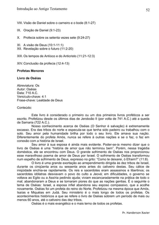 52
VIII. Visão de Daniel sobre o carneiro e o bode (8:1-27)
IX. Oração de Daniel (9:1-23)
X. Profecia sobre os setenta vezes sete (9:24-27)
XI. A visão de Deus (10:1-11:1)
XII. Revelação sobre o futuro (11:2-20)
XIII. Os tempos de Antíoco e do Anticristo (11:21-12:3)
XIV.Conclusão da profecia (12:4-13)
Profetas Menores
Livro de Oséias
Abreviatura: Os
Autor: Oséias
Data: 710 A.C.
Versículo-chave: 4:1
Frase-chave: Lealdade de Deus
Conteúdo:
Este livro é considerado o primeiro ou um dos primeiros livros proféticos a ser
escrito. Profetizou desde os últimos dias de Jeroboão II (por volta de 741 A.C.) até a queda
de Samaria (722 A.C.).
Nosso conhecimento acerca de Oséias (O Senhor é salvação) é extremamente
excasso. Era das tribos do norte e especula-se que tenha sido padeiro ou trabalhou com o
solo. Seu amor pela humanidade brilha por todo o seu livro. Ele amava sua nação.
Diferentemente do profeta Amós, nunca se refere à outras nações e se o faz, o faz em
conexão com a história de Israel.
Seu amor à sua esposa é ainda mais evidente. Poder-se-ia mesmo dizer que o
livro de Oséias é uma “história de amor que não terminou bem”. Porém, nessa tragédia
doméstica, ele se encontrou com Deus. O grande sofrimento de Oséias nos proporcionou
esse maravilhoso poema de amor de Deus por Israel. O sofrimento de Oséias transformou
num espelho de sofrimento de Deus, expresso no grito: “Como te deixarei, ó Efraim?” (11:8).
O livro é uma grande exortação ao arrependimento dirigida às dez tribos de Israel,
durante os cinqüenta anos ou sessenta anos antes do cativeiro destas. Seu cálice de
iniqüidade enchia-se rapidamente. Os reis e sacerdotes eram assassinos e libertinos; os
sacerdotes idólatras desviavam o povo do culto a Jeová; em dificuldades, o governo se
voltava ao Egito ou a Assíria pedindo ajuda; viviam escancaradamente na prática de todo o
mal; abandonaram a Deus e se tornaram piores do que as nações gentias. É o seguinte o
tema de Oséias: Israel, a esposa infiel abandona seu esposo compassivo, que a acolhe
novamente. Oséias foi um profeta do reino do Norte. Profetizou na mesma época que Amós,
Isaías e Miquéias em Judá. Seu ministério é o mais longo de todos os profetas. Os
acontecimentos históricos a que se refere o livro de Oséias sobrem um período de mais ou
menos 60 anos, até o cativeiro das dez tribos.
Oséias é o mais evangélico e o mais terno de todos os profetas.
Pr. Handerson Xavier
Introdução ao Antigo Testamento
 