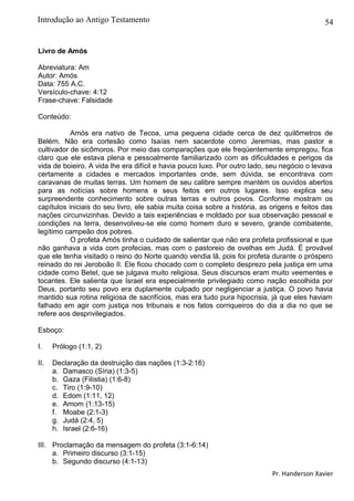54
Livro de Amós
Abreviatura: Am
Autor: Amós
Data: 755 A.C.
Versículo-chave: 4:12
Frase-chave: Falsidade
Conteúdo:
Amós era nativo de Tecoa, uma pequena cidade cerca de dez quilômetros de
Belém. Não era cortesão como Isaías nem sacerdote como Jeremias, mas pastor e
cultivador de sicômoros. Por meio das comparações que ele freqüentemente empregou, fica
claro que ele estava plena e pessoalmente familiarizado com as dificuldades e perigos da
vida de boieiro. A vida lhe era difícil e havia pouco luxo. Por outro lado, seu negócio o levava
certamente a cidades e mercados importantes onde, sem dúvida, se encontrava com
caravanas de muitas terras. Um homem de seu calibre sempre mantém os ouvidos abertos
para as notícias sobre homens e seus feitos em outros lugares. Isso explica seu
surpreendente conhecimento sobre outras terras e outros povos. Conforme mostram os
capítulos iniciais do seu livro, ele sabia muita coisa sobre a história, as origens e feitos das
nações circunvizinhas. Devido a tais experiências e moldado por sua observação pessoal e
condições na terra, desenvolveu-se ele como homem duro e severo, grande combatente,
legítimo campeão dos pobres.
O profeta Amós tinha o cuidado de salientar que não era profeta profissional e que
não ganhava a vida com profecias, mas com o pastoreio de ovelhas em Judá. É provável
que ele tenha visitado o reino do Norte quando vendia lã, pois foi profeta durante o próspero
reinado do rei Jeroboão II. Ele ficou chocado com o completo desprezo pela justiça em uma
cidade como Betel, que se julgava muito religiosa. Seus discursos eram muito veementes e
tocantes. Ele salienta que Israel era especialmente privilegiado como nação escolhida por
Deus, portanto seu povo era duplamente culpado por negligenciar a justiça. O povo havia
mantido sua rotina religiosa de sacrifícios, mas era tudo pura hipocrisia, já que eles haviam
falhado em agir com justiça nos tribunais e nos fatos corriqueiros do dia a dia no que se
refere aos desprivilegiados.
Esboço:
I. Prólogo (1:1, 2)
II. Declaração da destruição das nações (1:3-2:16)
a. Damasco (Síria) (1:3-5)
b. Gaza (Filístia) (1:6-8)
c. Tiro (1:9-10)
d. Edom (1:11, 12)
e. Amom (1:13-15)
f. Moabe (2:1-3)
g. Judá (2:4, 5)
h. Israel (2:6-16)
III. Proclamação da mensagem do profeta (3:1-6:14)
a. Primeiro discurso (3:1-15)
b. Segundo discurso (4:1-13)
Pr. Handerson Xavier
Introdução ao Antigo Testamento
 