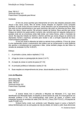 56
Data: 760 A.C.
Versículo-chave: 4:2
Frase-chave: Compaixão para Nínive
Conteúdo:
O livro de Jonas (pomba) gira inteiramente em torno das relações pessoais entre
Jeová e Seu servo Jonas, filho de Amitai. Essas relações se originam numa comissão
profética, da qual Jonas procurou evadir-se. Jonas descobriu que os pensamentos de Deus
não eram os seus pensamentos e que seus caminhos não eram os caminhos de Deus. Mas
Deus não deixou Jonas sozinho. Na primeira metade da história, Deus permite que Jonas
chegue ao extremo de quase perder a própria vida, somente para em seguida restaura-lo à
posição onde ele se encontrava antes dele tentar, por meios físicos, evitar o mandado de
Jeová. Na segunda metade da história o Senhor permite que Jonas chegue ao extremo da
depressão mental e espiritual, somente para revelar a ele a correção essencial de Seus
misericordiosos propósitos.
O livro de Jonas é diferente de todos os demais livros proféticos. O livro de Jonas
é uma repreensão contra o exclusivismo dos judeus que se conservavam a certa distância
dos gentios e consideravam-se superiores a eles. Jonas também pregou às dez tribos no
reinado de Jeroboão II (2 Rs 14:25-27).
Esboço:
I. A comissão a Jonas, dada e rejeitada (1:1-3)
II. A fuga de Jonas e a perseguição de Jeová (1:4-17)
III. A oração de Jonas no ventre do peixe (2:1-10)
IV. A comissão profética é reiterada e aceita (3:1-9)
V. Duas reações ao arrependimento de Jonas: Jeová desafia a Jonas (3:10-4:11)
Livro de Miquéias
Abreviatura: Mq
Autor: Miquéias
Data: 700 A.C.
Versículo-chave: 6:8
Frase-chave: Equidade
Conteúdo:
A autoria desse livro é atribuída a Miquéias de Moresete (1:1), cuja terra
identificada com Moresete-Gade, na Sepela ou terras baixas de Judá, foi o local geral de sua
atividade profética (1:14). Era contemporâneo mais jovem de Isaías, e proferiu suas
prégações durante os reinados de Jotão (742-735 A.C.), Acaz (735-715 A.C.), e Ezequias de
Judá (715-687 A.C).
Embora tenha vivido num ambiente rural, Miquéias (quem é como o Senhor?)
estava familiarizado com as corrupções da vida da cidade, em Israel e Judá. Suas denúncias
Pr. Handerson Xavier
Introdução ao Antigo Testamento
 