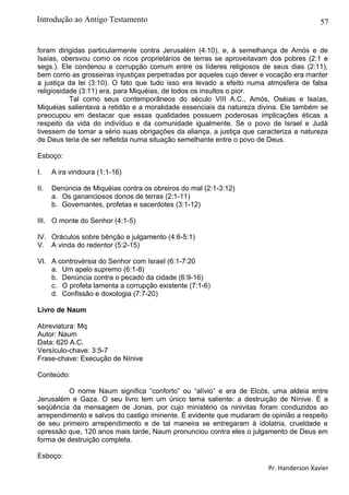 57
foram dirigidas particularmente contra Jerusalém (4:10), e, à semelhança de Amós e de
Isaías, obersvou como os ricos proprietários de terras se aproveitavam dos pobres (2:1 e
segs.). Ele condenou a corrupção comum entre os líderes religiosos de seus dias (2:11),
bem como as grosseiras injustiças perpetradas por aqueles cujo dever e vocação era manter
a justiça da lei (3:10). O fato que tudo isso era levado a efeito numa atmosfera de falsa
religiosidade (3:11) era, para Miquéias, de todos os insultos o pior.
Tal como seus contemporâneos do século VIII A.C., Amós, Oséias e Isaías,
Miquéias salientava a retidão e a moralidade essenciais da natureza divina. Ele também se
preocupou em destacar que essas qualidades possuem poderosas implicações éticas a
respeito da vida do indivíduo e da comunidade igualmente. Se o povo de Israel e Judá
tivessem de tomar a sério suas obrigações da aliança, a justiça que caracteriza a natureza
de Deus teria de ser refletida numa situação semelhante entre o povo de Deus.
Esboço:
I. A ira vindoura (1:1-16)
II. Denúncia de Miquéias contra os obreiros do mal (2:1-3:12)
a. Os gananciosos donos de terras (2:1-11)
b. Governantes, profetas e sacerdotes (3:1-12)
III. O monte do Senhor (4:1-5)
IV. Oráculos sobre bênção e julgamento (4:6-5:1)
V. A vinda do redentor (5:2-15)
VI. A controvérsia do Senhor com Israel (6:1-7:20
a. Um apelo supremo (6:1-8)
b. Denúncia contra o pecado da cidade (6:9-16)
c. O profeta lamenta a corrupção existente (7:1-6)
d. Confissão e doxologia (7:7-20)
Livro de Naum
Abreviatura: Mq
Autor: Naum
Data: 620 A.C.
Versículo-chave: 3:5-7
Frase-chave: Execução de Nínive
Conteúdo:
O nome Naum significa “conforto” ou “alívio” e era de Elcós, uma aldeia entre
Jerusalém e Gaza. O seu livro tem um único tema saliente: a destruição de Nínive. É a
seqüência da mensagem de Jonas, por cujo ministério os ninivitas foram conduzidos ao
arrependimento e salvos do castigo iminente. É evidente que mudaram de opinião a respeito
de seu primeiro arrependimento e de tal maneira se entregaram à idolatria, crueldade e
opressão que, 120 anos mais tarde, Naum pronunciou contra eles o julgamento de Deus em
forma de destruição completa.
Esboço:
Pr. Handerson Xavier
Introdução ao Antigo Testamento
 