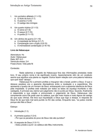 58
I. Um acróstico alfabeto (1:1-15)
a. O título do livro (1:1)
b. O poema (1:2-8)
c. O castigo dos inimigos
II. Um quadro tríplice (2:1-13)
a. O cerco (2:1-6)
b. O saque (2:7-10)
c. A queda (2:11-13)
III. Um cântico de guerra (3:1-19)
a. A iniqüidade de Nínive (3:1-7)
b. Comparação com o Egito (3:8-15)
c. A irremediável condenação (3:16-19)
Livro de Habacuque
Abreviatura: Hc
Autor: Habacuque
Data: 607 A.C.
Versículo-chave: 2:4
Frase-chave: Vida pela fé
Conteúdo:
Nada sabemos a respeito de Habacuque fora das informações prestadas neste
livro. O seu próprio nome é de significado incerto. Aparentemente vêm de um vocábulo
assírio que significa uma planta ou vegetal. Outros fazem relação com uma palavra hebraica
que quer dizer “abraço”.
Habacuque foi o primeiro profeta a impugnar não a Israel, porém a Deus. O que o
deixava perplexo era a aparente discrepância entre a revelação e a experiência. Ele
apresenta o quadro de um homem de Deus, embaraçado com a aparente tolerância de Deus
pela iniqüidade. O profeta está rodeado por todos os lados da injustiça triunfante e não
castigada. A princípio seu clamor por julgamento não é ouvido por Deus. Quando, finalmente
é respondida a sua oração e pronunciado o julgamento de Deus, Habacuque não
compreende como Ele pode usar os caldeus, que são mais ímpios e mais dignos de castigo
do que suas vítimas. Ele leva sua inquietação a Deus que logo a dissipa. A resposta de
Deus foi de que todo mal será punido no fim das contas. Enquanto isso, “os justos viverão
porque são fiéis a Deus”.
Esboço:
I. Introdução (1:1)
II. A primeira queixa (1:2-4)
- Por que os pecados do povo de Deus não são punidos?
III. A resposta de Deus (1:5-11)
- Estou preste a punir: os caldeus são Meu instrumento.
Pr. Handerson Xavier
Introdução ao Antigo Testamento
 