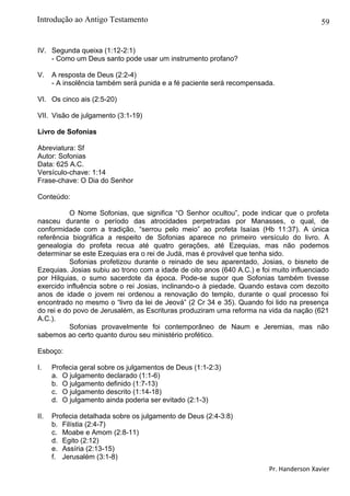 59
IV. Segunda queixa (1:12-2:1)
- Como um Deus santo pode usar um instrumento profano?
V. A resposta de Deus (2:2-4)
- A insolência também será punida e a fé paciente será recompensada.
VI. Os cinco ais (2:5-20)
VII. Visão de julgamento (3:1-19)
Livro de Sofonias
Abreviatura: Sf
Autor: Sofonias
Data: 625 A.C.
Versículo-chave: 1:14
Frase-chave: O Dia do Senhor
Conteúdo:
O Nome Sofonias, que significa “O Senhor ocultou”, pode indicar que o profeta
nasceu durante o período das atrocidades perpetradas por Manasses, o qual, de
conformidade com a tradição, “serrou pelo meio” ao profeta Isaías (Hb 11:37). A única
referência biográfica a respeito de Sofonias aparece no primeiro versículo do livro. A
genealogia do profeta recua até quatro gerações, até Ezequias, mas não podemos
determinar se este Ezequias era o rei de Judá, mas é provável que tenha sido.
Sofonias profetizou durante o reinado de seu aparentado, Josias, o bisneto de
Ezequias. Josias subiu ao trono com a idade de oito anos (640 A.C.) e foi muito influenciado
por Hilquias, o sumo sacerdote da época. Pode-se supor que Sofonias também tivesse
exercido influência sobre o rei Josias, inclinando-o à piedade. Quando estava com dezoito
anos de idade o jovem rei ordenou a renovação do templo, durante o qual processo foi
encontrado no mesmo o “livro da lei de Jeová” (2 Cr 34 e 35). Quando foi lido na presença
do rei e do povo de Jerusalém, as Escrituras produziram uma reforma na vida da nação (621
A.C.).
Sofonias provavelmente foi contemporâneo de Naum e Jeremias, mas não
sabemos ao certo quanto durou seu ministério profético.
Esboço:
I. Profecia geral sobre os julgamentos de Deus (1:1-2:3)
a. O julgamento declarado (1:1-6)
b. O julgamento definido (1:7-13)
c. O julgamento descrito (1:14-18)
d. O julgamento ainda poderia ser evitado (2:1-3)
II. Profecia detalhada sobre os julgamento de Deus (2:4-3:8)
b. Filístia (2:4-7)
c. Moabe e Amom (2:8-11)
d. Egito (2:12)
e. Assíria (2:13-15)
f. Jerusalém (3:1-8)
Pr. Handerson Xavier
Introdução ao Antigo Testamento
 
