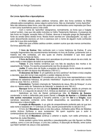 6
Os Livros Apócrifos e Apocalípticos
A Bíblia utilizada pelos católicos romanos, além dos livros contidos na Bíblia
utilizada pelos evangélicos, possui alguns outros livros. São os chamados “Livros Apócrifos”.
Nós não utilizamos estes livros, pois não podem ser reconhecidos como inspirados por Deus
e nem como autoritativos para a vida cristã.
Com o nome de “apócrifos” designamos, normalmente, os livros que a Vulgata
Latina2
contém, mas que não estão incluídos no Velho Testamento Hebraico. A presença de
tais livros na Vulgata, exceção feita a II Esdras, deve-se à tradução grega da Septuaginta3
,
fonte da versão latina destes livros. Muitos foram escritos em “pseudepígrafe”, ou seja, um
autor desconhecido escrevia um livro e assinava com o nome de alguém muito conhecido
para dar à sua obra autoridade.
Além dos que a Bíblia católica contém, existem outros que são menos conhecidos.
Os livros apócrifos são:
1 livro de Esdras: Não confunda com o Livros históricos de Esdras. É uma
narração fragmentária dos acontecimentos lembrados no livro de Esdras, juntamente com a
história dos três cortesões, um dos quais se chama Zorobabel e que teve papel
preponderante na festa de Dario.
2 livro de Esdras: Não passa dum apocalipse do primeiro século da era cristã, de
certo modo o mais trágico de todos os apocalipses.
Tobias: É uma história romântica que nos fala da sepultura dos mortos e do
casamento de Tobias. Foi escrito provavelmente nos fins do século III A.C.
Judite: É outra obra de ficção a propósito da libertação duma cidade do exército
assírio. Não vai além da época dos Macabeus (150 A.C.).
O descanso de Ester: É um apêndice ao livro canônico4
de Ester e inclui orações
e decretos, que vêm tornar mais explícito o caráter religioso do livro.
Sabedoria de Salomão: É considerado um dos livros mais representativos e mais
sublimes da sabedoria hebraica, do período interbíblico5
. Supõe-se que tenha sido escrito
entre os anos 150 A.C. e 40 D.C.
Eclesiástico: Também chamado de “Sabedoria de Jesus, filho de Siraque”, é uma
obra no mesmo estilo de “Sabedoria de Salomão” e datada do ano 180 A.C.
Baruque forma um livro só com A Epístola de Jeremias, datado do primeiro do
século III A.C. e o segundo do século II A.C. Ambos se destinam a combater a heresia6
.
Apêndices ao livro de Daniel conhecem-se três: A História de Susana,
condenada a morte e defendida pelo jovem Daniel; a Oração de Azarias e o Cântico dos
três santos mancebos lançados à fornalha ardente; e por fim Bel e o Dragão, duas
narrativas separadas contando como Daniel desacreditou os sacerdotes de Bel e
desmascarou o deus-dragão.
A oração de Manassés, é um grito de arrependimento proferido pelo rei que tem
este nome e baseado em 11 Crônicas 23:12ss, escrito provavelmente no século II A.C..
O livro de I Macabeus narra a luta dos judeus, chefiados pelos filhos de Matatias
contra Antíoco Epífanes e seus sucessores. Há quem suponha que o autor é
contemporâneo dos acontecimentos que relata.
O livro de II Macabeus continua o anterior e expõe, num estilo primoroso, as
façanhas de Judas Macabeu.
Ainda existem outros livros apócrifos e pseudepígrafes que não figuram na Bíblia
católica, como o Livro de Enoque, o Livro dos Jubileus, A assunção de Moisés, entre outros
que falam também de Jesus e dos apóstolos.
Pr. Handerson Xavier
Introdução ao Antigo Testamento
 
